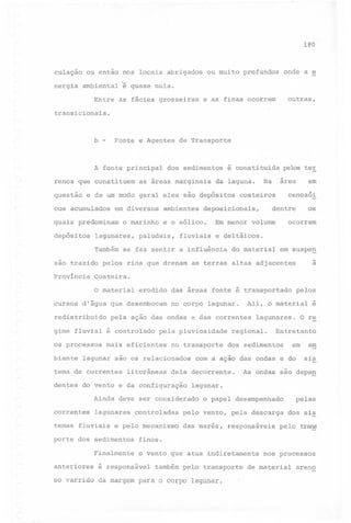 180

culação ou então nos locais abrigados ou muito profundos onde a e
nergia ambiental é quase nula.
Entre

as fácies grosseiras

outras,

e as finas ocorrem

transicionais.

b -

Fonte e Agentes

A fonte principal
renos que constituem

de Transporte

dos sedimentos

as áreas marginais

é constituida

da laguna.

pelos ter

cenozói

questão e de um modo geral eles são depósitos costeiros
cos acumulados

em diversos

quais predominam
depósitos

o marinho

lagunares,
Também

ambientes

paludais,

dentre

deposicionais,

e o eólico.
fluviais

em

Na "área

ocorrem

Em menor volume
e deltáicos.

se faz sentir a influência

do material

em suspe~

a

são trazido pelos rios que drenam as terras altas adjacentes
Província

os

Costeira.

o material erodido das áreas fonte é transportado pelos
cursos d'água que desembocam

no corpo lagunar.

Ali, o material é

redistribuido pela ação das ondas e das correntes lagunares. O r~
gime fluvial é controlado
os processos
biente

pela pluviosidade

mais eficientes

no transporte

lagunar são os relacionados

tema de correntes

litorâneas

temas fluviais

e pelo mecanismo

porte dos sedimentos
Finalmente
anteriores

controladas

em

com a ação das ondas e do

am
sis

As ondas são dêpe~

lagunar.
o papel desempenhado

pelas

pelo vento, pela descarga

dos sis

Ainda deve ser considerado
lagunares

Entretanto

dos sedimentos

dela decorrente.

dentes do vento e da configuração

correntes

regional.

das marés,

responsáveis

pelo trans

finos.
o vento que atua indiretamente

é responsável

também pelo transporte

so varrido da margem para o corpo lagunar.

nos processos

de material

areno

 
