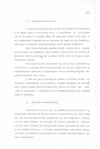 181

c

-

Ambiente

Deposicional

o ambiente deposicional na área de estudo é francamente
o de águas rasas e salinidade nula.

A influência

da

salinidade

f;Ó se faz sentir na porção média da Lagoa dos Patos e daí para
sul aumentando

a medida que se aproxima

o

do canal do Rio Grande por

onde ela se comunica permanentemente com o Oceano Atlântico.
Não foram efetuadas medidas de pH, entretanto a

preseg

ça constante de fragmentos parcialmente dissolvidos de conchas de
moluscos permite estimar que as águas desta parte da laguna sejam
,
fracamente

ácidas.
Em alguns pontos amostrados

rificou-se

a presença

racteristicas
partes

de micro-concreções

redutoras

arenosas

contrastantes

de pirita,

indicando

com as oxidantestípicas

ca

das

mais rasas.

A não ser pela presença
moluscos,

nas zonas mais profundas,ve

gastrópodos

de conchas e pelotas

e pelecipodos,

algumas carapaças

fecais

de

de diatomá

ceas e pelo grande desenvolvimento de juncos ao longo

das

-praias

na sedimen

lagunares,

a influência

da atividade

biológica

ante

tação é reduzida.

d

-

Evolução Geomorfológica

Levando-se
dimentação

dependem

em conta que os parâmetros

que governam

em última análise da morfologia

nar, do retrabalhamento
tuem as suas margens,

dos sedimentos
da yariação

a se

do corpo lag~
,é consti

que lhe atapetam

da energia ambiental

e

sabendo

-se que estes fatores são controlados pelas variações do nível b~
se de erosão regional, a evolução geomorfológica das áreas laguna'
res está intimamente

estas apresentam.

,.-

relacionada

com o quadro sedimentológico

que

 