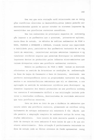 182

Uma vez que esta evolução está relacionada com as varia
çoes eustáticas o~orridas no Quaternário,estas jamais poderão ser
desconsideradas quando se quizer estudar os sistemas lagunares de
senvolvidos

nas províncias

costeiras

Uma vez conhecidos
ção lagunar e os parâmetros

WARD,

PASSEGA

e habilidade

os principais

& BYRAMJEE

visando

sedimenta

da

procurou-se

aplicar,

sedimentar

de análise

e DOEGLAS,

para, partindo-se

junto de amostras,

aspectos

que a governam,

os métodos

nesta área de estudo,

cenozóicas.

de FOLK &

testar sua capacidade

dos parâmetros

texturais

de um con

caraéterizar antigos ambientes lagunares e e~

tabelecer critérios seguros que permitam distinguir os sedimentos
lagunares

dentre os produzidos

reinam divagantes
Embora
eficientes

sobre uma província
os parâmetros

mentos

correspondência

dimentos

tar costeira

levar a conclusões

critérios

desvinculadas

texturais

em uma província

a adaptação

ambientais.

dade de energia

costeira,

completa

sedimen

ambiental

promovendo

de ambientes
um contínuo

do sedimento

que

retr~

rápida que

antigo às novas con

Isto ocorre de modo marcante

do novo ambiente

atuava anteriormente.

se

isolada pode

da realidade

balhamento do estoque sedimentar ali existente é tão

dições

a sua

encerram.

sobre uma província

não permite

dos sedi

par~ distin9uir

Isto se deve ao fato de que a dinâmica
existe

uma

mostrando

difícil e sua utilização

errôneas,

que tais províncias

sedimentação

que ali se observam,

dos demais produzidos

é extremamente

de

e Saco do Cocuruto,

no sentido de estabelecer
lagunares

costeira.

as condições

ambientais

que

tenham se mostrado

entre as propriedades

e as características

aplicação

sedimentar

de FOLK & WARD

no sentido de determinar

na área da Lagoa do Casamento
perfeita

pelos inúmeros micro-ambientes

quando

a quanti

é mais baixa do que a do que ali

Esta situação é perfeitamente retratada na

área de estudo onde as fácies arenosas de fundo apresentam

carac

 