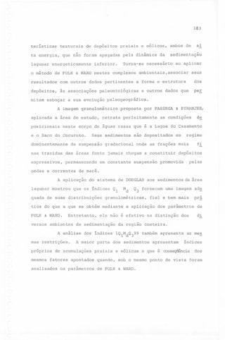 IL

183

terísticas

texturais

de depósitos

praiais e eólicos,

ta energia, que não foram apagadas pela dinâmica da
lagunar energeticamente
o método

Torna-se

inferior.

de FOLK & WARD nestes complexos

resultados

às associações

mitam

sedimen~ação

necessário

ao aplicar

ambientais,associar

seus

a forma e estrutura

com outros dados pertinentes

depósitos,

dos

paleontológicas

aplicada

a área de estudo,

posicionais

proposta

por PASSEGA

retrata perfeitamente

& BYRANJEE,

as condições

dominantemente

Seus sedimentos

de suspensão

sao depositados

gradacional

das áreas fonte jamais chegam a constituir

expressivos,

permanecendo

ondas e correntes

suspensão

depósitos

pelas

promovida

do sistema de DOEGLAS aos sedimentos da área

Md

que os índices Ql

quada de suas distribuições

Q3 fornecem

granulométricas,

tica do que a que se obtém mediante
FOLK & WARD.

fi

de maré.

A aplicação
lagunar mostrou

em constante

regime

em

onde as frações mais

nas trazidas

uma imagem ade

fiel e bem mais

a aplicação

dos parâmetros

Entretanto, ele não é efetivo na distinção dos

versos ambientes

de sedimentação

A análise
mas restrições.

dos índices lQ1MdQ399

também apresenta

A maior parte dos sedimentos

fatores apontados
os parâmetros

quando,

pr~
de

di

da região costeira.

apresentam

as mes

índices

próprios de acumulações praiais e eólicas o que é cons~cia

analisados

de

neste corpo de águas rasas que é a Lagoa do Casamento

e o Saco do Cocuruto.

r-

peE

e outros dados que

esboçar a sua evolução paleogeográfica.
A imagem granulométrica

mesmos

al

ambos de

dos

sob o mesmo ponto de vista foram

de FOLK & WARD.

 