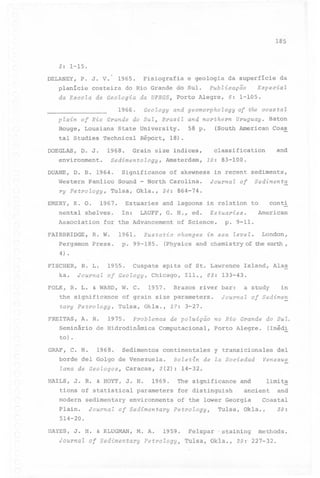 185

3: 1-15.
DELANEY, P. J.

V.

1965.

Fisiografia e geologia da superficie da

p1anicie costeira do Rio Grande do Sul.

Publicação

Especial

da Escola de Geologia "da UFRGS3 Porto Alegre, 6: 1-105.
1966.

Geology and geomorpho

logy

plain of Rio Grande do Sul, Brazil and northern
Rouge, Lousiana State University.
tal Studies Technica1 Réport, 18).
DOEGLAS,

D. J.

1968.

environment.

Western

Pam1ico

ry Petrology,

-

Sound

Coas

and

10: 83-100.

of skewness

North Carolina.

Tu1sa, Ok1a.,

Uruguay. Baton

c1assification

Amsterdam,

Significance

coas ta l

(South American

Grain size indices,

Sedimentology,

DUANE, D. B. 1964.

58 p.

of the

in recent sediments,

Journal of

Sedimenta

34: 864-74.

EMERY, K. o. 1967. Estuaries and 1agoons in re1ation to
cont!
nenta1 she1ves. In: LAUFF, G. H., ed. Estuaries.
American
Association for the Advancement of Science.
FAIRBRIDGE,

R. W.

pergamon

Press.

4)

1961.
p.

Eustatic

changes

p. 9-11.

in sea level.

99-185.

(Physics

and

chemistry

Cuspate

spits of St. Lawrence

London,

of the earth

,

.

FISCHER,
ka.

R. L.
Journal

1955.

of Geology,

FOLK, R. L. & WARD, W. C.
the significance
tary petrology,

FREITAS, A. R.
Seminário

Chicago,
1957.

I11~, 63: 133-43.

Brazos river bar:

of grain size parameters.
Tu1sa, Ok1a.,

Is1and, Alas

a study

Journal

in

of Sedimen

27: 3-27.

Problemas de poluição no Rio Grande do Sul.

1975.

de Hidrodinâmica

Computaciona1,

Porto Alegre.

(Inédi

to) .
GRAF, C. H.

1968.

Sedimentoscontinenta1esy transiciona1es
deI

borde deI Go1go de Venezue1a.
lana de Geologos,

Caracas,

Boletin

de la Sociedad

Venezue

3(2): 14-32.

HAILS, J. R. & HOYT, J. H. 1969.
The significanceand
1imit~
tions of statistica1 parameters for distinguish
ancient and
modern sedimentary environments of the lower Georgia
Coasta1
P1ain. Journal of Sedimentary PetrologY3
514-20.
HAYES, J. H. & KLUGMAN,
JaurnaZ

M. A.

af Sedimentary

1959.

PetraZagY3

Fe1spar

Tu1sa, Ok1a.,

'staining

Tulsa, Okla.,

39:

methods.

29: 227-32.

 