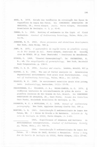 (

(~

186

HERZ, R. 1974. Estudo das tendências de circulação das águas de
superfície da ilagoa dos Patos.
In: CONGRESSO
BRASILEIRO
DE
GEOLOGIA,

28., Porto Alegre.

Brasileira

de Geologia.

INMAN, D. L.

1949.

mechanics.
51-70.
JOHNSON,

Porto Alegre,

Sociedade

v. 3, p. 43-8.

Sorting of sediments in the ligth

of

fluid

Journal of Sedimentary Petrology, Tulsa, Okla.,19:

D. W.

1919.

Shore processes

New York, John Wiley.
JOST, H.

Anais.

1971.

and shorelines

development.

584 p.

O quaternário

da região norte da planicie

costei

ra do Rio Grande do Sul.
Porto Alegre, Instituto de
Geociêg
cias da UFRGS. 80 p. Tese (Mestrado) - Instituto
de Geociências.

KIDSON, C.

1968.

"Coastal Geomorphology".

In:

W., ed. The encyclopedia of geomorphology.
Book Corporation. p. 134-9.
1959.

KING, C. A. M.
-

Beaches

and coasts.

FAIRBRIDGE,

R.

New York, Reinhold

London, Arnold,

403 p.

KLOVAN, J. E. 1966. The use of factor analysis in
determining
depositional environments from grain size distributions. Jour

-

nal of Sedimentary petrology, Tulsa, Okla., 36: 115-25.
KOLDIJK, W. S. 1968. On environment sensitive grain size param~
ters.
Sedimentology, Amsterdam, 10(1): 57-70.

KRAUSPENHAR, E.i
vidências
planície

VILLWOCK, J. A.i

texturais
costeira

ROCHA-CAMPOS, A. C.

de retrabalhamento

1976.

de grãos de areia

db Rio Grande do Sul, Brasil.

~
na

In: CONGRESSO

'

BRASILEIRO

DE GEOLOGIA,

Ouro Preto,
KRUMBEIN,

Sociedade

29., Ouro Preto.

Brasileira

W. C. & PETTIJOHN,

petrography.

F. J.

de Geologia.
1938.

New Yorkr Appleton

Resumo dos trabalhos.
p. 54.

Manual of

sedimentary

Century Crafts Inc. 549 p.

~

-~.

,

MARTINS,

L. R.

Patos, RS.

1963.

I

-

cola de Geologia
-,

~

da UFRGS, Porto Alegre,

1965.

3: 1-43.

Journal of Sedimentary

Contribuição

in

Petrolo

à sedimentologia

da Lagoa dos

11 - Sacos do Umbú, Arraial e Mangueira.

Notas e Est~

dos da Escola

r-'

da Lagoa dos

Significance of skewness and kurtosis

environmental interpretation.
gy, Tulsa, Okla., 35: 768-70.

Patos.

à sedimentologia

Sacos do Rincão e do Mendanna. Boletim da Es

1966.
~

Contribuição

de Geologia da UFRGS, Porto Alegre,

1(1): 27-44.

 
