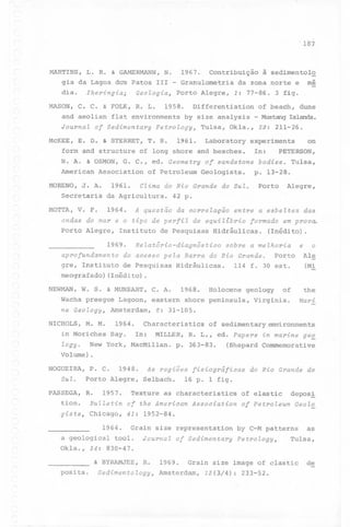 ,

187

MARTINS, L. R. & GAMERMANN, N.
1967. Contribuição à sedimento1~
gia da Lagoa do~ Patos 111 - Granu10metria da zona norte e mé
dia.
MASON,

Iheringia;

C. C. & FOLK, R. L.

and aeo1ian
Journal
McKEE,

Geologia~

Porto Alegre,

1958.

f1at environments

Differentiation

forro and structure

T. S.

MORENO,

1961.

Laboratory

1961.

Secretaria

of Petro1eum

MOTTA, V. F.

1964.

A questão

Instituto

1969.

In:

of sandstone
Geo1ogists.

da correlação

Porto

de Pesquisas

formado

Hidráulicas.

Hidráulicas.

W. S. & MUNSART,

NICHOLS,
-)

M. M.

1968.

C. A.

Lagoon,

eastern

Amsterdam,
1964.

e o
Ale
Porto

114 f. 30 este

(M!

of

the

.

'1

ne Geology~

em prova.

sobre a melhoria

de Pesquisas

Wacha preegue

das

(Inédito).

do acesso pela Barra do Rio Grande.

NEWMAN,

Alegre,

entre a esbeltez

de equiltbrio

Relatório-diagnóstico

(Inédito)

Tu1sa,

p. 13-28.

aprofundamento

meografado)

'

PETERSON,

bodies.

gre, Instituto

-;

on

42 p.

ondas do mar e o tipo de perfil
Porto Alegre,

Is1ands.

29: 211-26.

Clima do Rio Grande do Sul.

da Agricultura.

dune

experiments

of long shore and beaches.

Association

J. A.

- Mustang

Tu1sa, Ok1a.,

N. A. & OSMON, G. C., ed. Geometry
American

of beach,

by size ana1ysis

of SedimentaryPetrology~

E. D. & STERRET,

1: 77-86. 3 figo

Holocene

geo1ogy

shore peninsu1a,

Mari

Virginia.

6: 31-105.

Characteristics

of sedimentaryenvironments

in Moriches Bay.
In: MILLER, R. L., ed. Papers in marine ge~
logy. New York, MacMi11an. p. 363-83.
(Shepard Commemorative
Volume)
.

NOGUEIRA,
Sul.

P. C.

1948.

Porto Alegre,

PASSEGA, R.

1957.

As regiões fisiográficas
Se1bach.

do Rio Grande do

16 p. 1 figo

Texture as characteristics of e1astic

deposi

tion. Bulletin of the American Association of Petroleum Geolo
gists~ Chicago, 41: 1952-84.
1964.

Grain size representation

a geo1ogica1 too1.
Ok1a., 34: 830-47.
& BYRAMJEE,
posits.

Journal

R.

Sedimentology~

of Sedimentary

1969.

by C-M patterns
Petrology~

Tulsa,

Grain size image af c1astic

Amsterdam,

13(3/4):

233-52.

as

de

 
