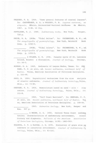 188

PHLEGER, F. B.
In:

1969.

"Some general features of coastal lagoons".

CASTANARES, A. A. & PHLEGER, F. B.

Lagunas costeras~

simposio. México, Universidad Nacional Autônoma
1967. p. 5-26. 14 figo
PETTIJOHN,

F. J.

1949.

Sedimentary

New

rocks.

de

un

México,

Harper.

York,

718 p.

PRICE, N. A.

1968a.

In:

"Tida1 deltas".

The encycZopedia
Corpo

"Tida1

.

inlets".

In:

Book

FAIRBRIDGE,

R. W., ed.

New York, Reinho1d

of geomorphoZogy.

Book

p. 1152-5.
& WILSON,

B. W.

1956.

Cuspate

spits of St. Lawrence

Is1and, A1aska: a discussion. JournaZ of GeoZogy~
64:

R. W., ed.

New York, Reinho1d

The encycZopedia of geomorphoZogy.
Corpo p. 1150-2.
19 6 8b

FAIRBRIDGE,

Chicago,

94-5.

RUSNAK, G. A.

1960.

Sediments

of Laguna Madre,

PARD, F. P. et a1ii, ed. Recent sediments~
Mexico.

Tu1sa, American

Association

Texas. In:

north~est

of Petro1eum

SHE

GuZf

of

Geo1ogists.

p. 153-98.

SAHU, B.

1964.

Depositiona1 mechanisms from the size

of clastic sediments.
Ok1a., 34: 73-83.
SHEPARD, F. P.
ratios.
151-8.

1954.

JournaZ of Sedimentary PetroZogy~Tulsa,

Nomenc1ature based on sand - si1t -

JournaZ of Sedimentary PetroZogy~

1960.
et a1ii, ed.
sa, American

Recent

"Gu1f Coast Barriers".
sediments~

Association

1963.

ana1ysis

north~est

of Petro1eum

Submarine

GeoZogy.

c1ay

Tu1sa, Ok1a.,

In: SHEPARD,

F. P.

GuZf of Mexico.

Geo1ogists.
New York,

24:

Tu1

p. 338-44.

Harper and

Row.. 557 p.
& MOORE,

tation;

D. G.

1955.

Central Texas Coast

characteristics of sedimentary environment,

history and diagnosis.

BuZZetin of the American

sedimen
recent

Association

of PetroZeum GeoZogists~ Chicago, 39(8): 1463-593.
SOLOHUB, J. T. & KLOVAN, J. E. 1970.

Eva1uation of grain size pa

rameters in lacustrine environment.
troZogy~ Tu1sa, Ok1a., 40: 81-101.

JournaZ of Sedimentary Pe

 