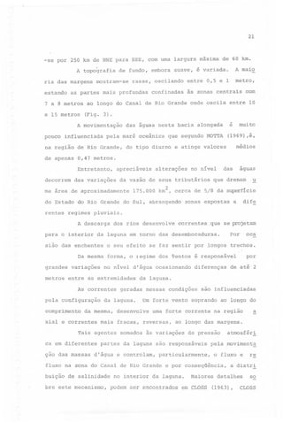 21

-se por 250 km de NNE para SSE, com uma largura máxima
A topografia
ria das margens
estando

e 15 metros

mostram-se

rasas, oscilando

pela maré oceânica

que segundo MOTTA

das variações

alterações

(1969) ,é,

médios

aguas

que drenam

u

175.000 km2, cerca de 5/8 da superfície
zonas expostas

a

dife

regimes pluviais.
A descarga

para o interior

dos

rios

Da mesma
variações

,que se projetam

pela configuração

no nível d'água ocasionando

ca em diferentes

Por

oca

de até 2

são influenciadas

Um forte vento soprando
uma forte corrente

mais fracas, reversas,

somados às variações

d'água e controlam,

ao longo do

na região

de pressão

particularmente,

da laguna.

atmosféri

pela movimenta
o fluxo e

fluxo na zona do Canal de Rio Grande e por conseqüência,
no interior

a

ao longo das margens.

partes da laguna são responsáveis

de salinidade

por

da laguna.

desenvolve

Tais agentes

diferenças

geradas nessas condições

da laguna.

da mesma,

xial e correntes

,

forma, o legime dos ventos é responsável

As correntes

ção das massas

correntes

o seu efeito se faz sentir por longos trechos.

entre as extremidades

comprimento

desenvolve

da laguna em torno das desembocaduras.

sião das enchentes

buição

muito

das

no nível

da vazão de seus tributários

do Estado do Rio Grande do Sul', abrangendo

metros

e

do tipo diurno e atinge valores

apreciáveis

ma área de aproximadamente

grandes

com

0,47 metros.
Entretanto,

rentes

às zonas centrais

das águas nesta bacia alongada

na região de Rio Grande,

decorrem

confinadas

(Fig. 3).

influenciada

de apenas

metro,

entre 0,5 e 1

ao longo do Canal de Rio Grande onde oscila entre 10

A movimentação
pouco

A maio

de fundo, embora suave, é variada.

as partes mais profundas

7 a 8 metros

de 60 km.

Maiores

re

a distr~

detalhes

so

bre este mecanismo, podem ser encontrados em CLOSS (1963), CLOSS

 
