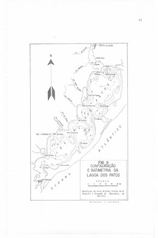 22

PÔRTOALEGRE
08
~}<io/

Arr.

O~ '

N
.~./3
~)U'
~.
(-

~~
I

~

,CJ
C,

~

~

r.
'V-

~'v

i

,

'V-

_.._--..--------

FIG. 3

(~

()

G

~

~

~

-

CONFIGURACAO
E BATIMETRIA
DA
LAGOADOS PATOS
10
~

o

ESCALA
10
20

30

40km

Modificadoda carta n22140, Divisãode Hi
drogrofio e Novegão do Ministério dá
Morinho.
.
desenho:

(
,

,

I,

a

barbas

a

 