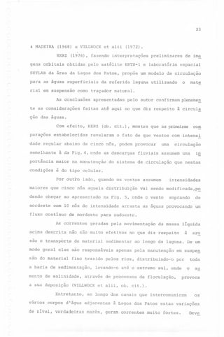 23

& MADEIRA

(1968) e VILLWOCK
HERZ

gens orbitais

et alii

(1972).

(1976), fazendo interpretações
obtidas

pelo satélite

preliminares

ERTS-l e laboratório

SKYLAB da área da Lagoa dos Patos, propõe um modelo
para as águas superficiais
rial em suspensão

da referida

como traçador

As conclusões
te as considerações

de im~

espacial

de circulação

o

laguna utilizando

mate

natural.

apresentadas

pelo autor confirmam plenameg

feitas até aqui no que diz respeito

à circula

ção das aguas.
Com

paraçoes

efeito,

HERZ

estabelecidas

dade regular
semelhante

(ob. cit.),

revelaram

mostra

que

o fato de que ventos comintensi

uma

abaixo de cinco nós, podem provocar

à da Fig. 4, onde as descargas

portância

maior

na manutenção

condições

com

as primeiras

fluviais

circulação

im

assumem uma

é do tipo celular.
Por outro

maiores
dendo

do sistema de circulação

lado, quando os ventos assumem

que cinco nós aquela distribuição

chegar ao apresentado

nordeste

de nordeste

As correntes
acima descrita

geradas

de material

mento

de salinidade,

a sua deposição

um

pela movimentação

da massa

a

no que diz respeito

sedimentar

ero

ao longo da laguna. De um

apenas pela manutenção

levando-o

líquida

até o extremo'sul,

através de processos

em suspeg

toda

por

o

onde

de floculação,

au

provoca

(VILLWOCK et alii, ob. cit.).

Entretanto,
vários

as aguas provocando

fino trazido pelos rios, distribuindo-o

a bacia de sedimentação,

de

soprando

para sudoeste.

modo geral elas são responsáveis
são do material

arrasta

não são muito efetivas

são e transpôrte

intensidades

vai sendo modificada,p~

na Fig. 5, onde o vento

com 10 nós de intensidade

fluxo contín~o

,

que nestas

ao longo dos canais que intercomunicam

corpos d'água adjacentes

de nivel, verdadeiras

marés,

os

à Lagoa dos Patos estas variações

geram correntes

muito

fortes.

Deve

 