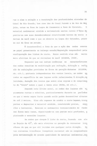 26

-se a elas a criaçao

e a manutenção

das profundidades

elevadas

do

Canal de Rio Grande,

bem como das do Canal Furado e do Rio do Mon

o

jolo, estes na área da Lagoa do Casamento

e Saco do Cocuruto.

material

nestes cursos d'água

posita-se

sedimentar

erodido

e movimentado

nas suas desembocaduras

constituindo

deltas de maré como o que se observa

barras

de

e

de areia

na Lagoa dos Gateados,

pouco

ao sul da área em estudo.

exerce

ondas

~ incontestável o fato de que a ação das

um papel proeminente no balanço erosão/deposição responsável pela
configuração
mais efetivas

do que as correntes

Enquanto

xao de ondulações

de maré

(KIDSON, 1968).

que nas costas oceânicas

das ondas resultam

da modificação

as

por refração,

características
difração

independentes

radas na superfície

de uma laguna estão relacionada~

duração

dos ventos

picamente

Elas

e depositar

roes e barreiras.

particularmente

são

capazes

o material

de erodir

erodido,

o assoalho

a costa

alturas

lagunar, trans

eSPQ

praias,

inconsolidados

fundo

do

nas partes mais profundas,

a

lagunar.

As ondas que chegam à linha de costa, fazendo

-

ti

períodos

durante os

construindo

Removem os sedimentos

nas areas mais rasas, depositando-os
plainando

(BIRD, ob cit.) .

sopra forte quando então podem desenvolver

de até 2 metros.
portar

à direção,v~

este último autor, as ondas das lagunas são

curtas e esbeltas,

em que o vento

g~

locais, as ondas

dos ventos que sobre elas sopram e do comprimeg

to do "fetch" sobre o qual o vento atua
Segundo

refle

e

de áreas de geração distantes (KIDSON,

provindas

ob. cit.), portanto

locidade,

muito

Nesse sentido elas são

das linhas de costa.

o--

um angulo de 45 , sao mais efetivas

na geraçao

com

de correntes

ela
lito
Es

râneas do que as que ali incidem com qualquer

outra direção.

tas correntes

são as responsáveis

litorâneas

(longshore currents)

pela movimentação de grande quantidade de material sedimentar,cog

 