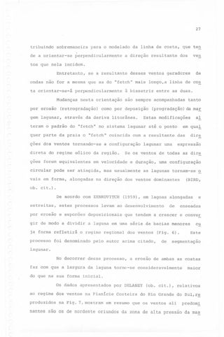 27

tribuindo

sobremaneira

de a orientar-se

para o modelado

perpendicularmente

da linha de costa, que ten

a direção

resultante

ven

dos

tos que nela incidem.
Entretanto,

se a resultante

ondas não for a mesma que as do "fetch" mais
ta orientar-se-á

perpendicularmente

Mudanças
por erosão

nesta orientação

(retrogradação)

gem lagunar,

através

teram o padrão

direta

do

regime

como por deposição

tornando-se
eólico

da

com a resultante

dire

das

expressao

lagunar uma

e duração,

mas usualmente

na direção

em qual

Se os ventos de todas as dire

em velocidade

pode ser atingida,

al

Estas modificações

a configuração
regi ao.

tanto

(progradação) da mar

do "fetch" no sistema lagunar até o ponto

vais em forma, alongadas
ob.

entre as duas.

são sempre acompanhadas

da deriva litorânea.

ções forem equivalentes
circular

longo, a linha de cos

à bissetriz

quer parte da praia o "fetch" coincida
çoes dos ventos

de

desses ventos geradores

uma configuração

as lagunas tornam-se

dos ventos domi~antes

~

(BIRD,

cit.).

De acordo com ZENKOVITCH
estreitas,

estes processos

de

enseadas

que tendem a crescer

e conver

levam ao desenvolvimento

por erosao e esporoes

deposicionais

gir de modo a dividir

a laguna em uma série de bacias menores

ja forma refletirá
processo

o regime regional

foi denominado

e

(1959), em lagoas alongadas

dos ventos

pelo autor acima citado,

(Fig. 6).

de

cu
Este

segmentação

lagunar.

No decorrer

desse processo,

a erosao de ambas as costas

faz com que a largura da laguna torne-se

consideravelmente

maior

do que na sua forma inicial.
Os dados apresentados
ao regime dos ventos
produzidos

na Planície

na Fig. 7, mostram

por DELANEY
Costeira

(ob. cit.), relativos

do Rio Grande do Sul,r~

em resumo que os ventos

ali

predom!

nantes são os de nordeste oriundos da zona de alta pressão da mas

 
