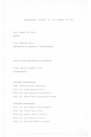 r
(
(

FEDERAL

UNIVERSIDADE

DO

RIO

r
l

Prof. Homero Só Jobim
(
(
(

REITOR

Prof. Gerhard Jacob
(

PRó-REITOR DE PESQUISA E PóS-GRADUAÇÃO

CURSO DE P6S-GRADUAÇÃO

Profa. Marleni

EM GEOCI~NCIAS

Marques Toigo

COORDENADORA

COMISSÃO

COORDENADORA

Prof. Carlos Alfredo

Bortoluzzi

Prof. Dr. Irajá Damiani Pinto
Prof. Dr. Luiz Roberto Silva Martins
Prof. Dr. Milton

Luiz Laquintinie

Formoso

COMISSÃO E~MINADORA
Prof. Dr. Luiz Roberto Silva Martins
Prof. Dr. Carlos Maria Urien
~

Prof. Dr. Renato Rodolfo Andreis

~

Prof. Dr. Ivan Medeiros

r

Prof. Dr. Paulo da Nóbrega

(
(

~
,
~

(

Tinoco
Coutinho

GRANDE

DO

SUL

 