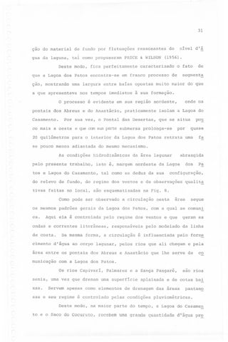 31

ção do material
gua da laguna,

de fundo por flutuações
tal corno propuseram

Deste modo,

co mais

dos Abreus

caracterizado

a oeste

é evidente

em sua região

e do Anastácio,

de

segment~

para o interior

se pouco menos

adiantada

As condições

isolam a Lagoa do
que se situa

por

prolonga-se

abrangida

da área lagunar

isto é, margem

nordeste

tal corno se deduz da sua

tivas feitas no local, são esquematizadas
Corno pode ser observado

de

costa.

cimento

configuração,

a circulação

responsáveis

forma, a circulação

d'água ao corpo lagunar,

área entre os pontais

dos Abreus

nesta

area

segue

e que

geram as

pelo modelado

é influenciada

da linha

pelo forne

pelos rios que ali chegam e pela
e Anastácio

que lhe serve de

co

com a Lagoa dos Patos.
Os rios Capivarí,

Palmares

Servem apenas corno elementos

sas e seu regime é controlado
Deste modo,

são

e a Sanga Pángaré,

senis, urna vez que drenam urna superfície

xas.

qualit~

na Fig. 8.

pelo regime dos ventos

litorâneas,

Da mesma

municação

Pa

gerais da Lagoa dos Patos, com a qual se comuni

Aqui ela é controlada

ondas e correntes

dos

d~ Lagoa

do relevo de fundo, do regime dos ventos e de obseryações

ca.

quase

do mesmo mecanismo~

tos e Lagoa do Casamento,

padrões

po~

da Lagoa dos Patos retrata urna fa

hidrodinâmicas

trabalho,

onde os

nordeste,

praticamente

e que com sua parte submersa

20 quilômetros

os mesmos

de

o fato

à sua formação.

Por sua vez, o pontal das Desertas,

pelo presente

(1956).

em franco processo

nos tempos imediatos

O processo

Casamento.

nível d'á

do

urna largura entre baías opostas muito maior do que

a que apresentava

pontais

PRICE & WILSON

fica perfeitamente

que a Lagoa dos Patos encontra-se
ção, mostrando

ressonantes

aplainada

de drenagem

pelas condições

rios

e de cotas bai

das areas

pantan~

pluviométricas.

na maior parte do tempo, a Lagoa do Casamen

to e o Saco do Cocuruto,

recebem uma grande quantidade

d'água pr~

 
