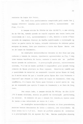 33

veniente

da Lagoa dos Patos.
Tal fato fica perfeitamente

magens

comprovado

tomadas pelo satélite

orbi tais

ERTS-l,

pelo exame das i

nas

apresentadas

Figs. 9 elO.
A imagem obtida

às 09h41m do dia 18/08/73,

a uma altit~

de de 920 km, tomada quando na região soprava uma vento leste,com
velocidade
através

de 1 m/s, aproximadamente

do complexo

2 nós, mostra

fluvial do Guaiba modificando

lular na parte norte da Lagoa, criando correntes
margens

da mesma,

fato que ocasiona

a saida d'água
a circulação

c~

de retorno pelas

com

desta

a troca das águas

as da Lagoa do Casamento.
As condições
cederam

meteorológicas

a tomada da imagem,

tram ventos

variáveis

igualmente

cimento

A precipitação

77,3 mm no mesmo periodo
de águas pluviais

a quantidade

apresentadas

na Fig. 9 mos

um

de leste, sudeste e oeste com

muito grande de calmarias.
elevada,

durante os dez dias que pr~

de material

pluvial,

é responsável

na área lagunar.
em suspensão

período

relativamente

pelq grande

Observa-se

forn~

também que

trazido pelas águas do Gua!

ba é muito maior do que o trazido pelas águas dos r.ios Palmares
Capivari

que chegam no lado leste da Lagoa do Casamento.

seqüência,

ruto

Como con

é a Lagoa dos Patos quem fornece a maior parte da

ga em suspensão

que aporta à Lagoa do Casamento

e

car

e ao Saco do Cocu

.

do dia 11/10

Por outro lado, a imagem obtida às 09h30m
/73 à mesma
te celular.

altitude,

mostra

No momento

mostram

dias entre 2,2 e 3,0 m/s.

ventos

eram

em torno de 1 m/s.

meteorológicas

ventos dominantes

e a precipitação

perfeitameg

em que a imagem foi tomada,os

de leste e sua velocidade
As condições

um padrão de circulação

durante os dias precedentes,

de leste e sudeste,

com velocidades

Houve um periodo pequeno

foi de apenas 30,7 mm.

de

me

calmarias

Nestas condições

observa

 