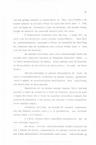 ,

36

~

agua

redução no fornecimento

grande

na entrada d'água da Lagoa dos Patos para

aumento

Casamento

rior da Lagoa do
buição

de material

~

mo, particularmente,

com grande

mais uma vez,

inte
contri

Este

o Pontal do Anastácio

como um verdadeiro

ca

o papel dos

neste sistema hidrodinâmico.

separando

o

e um

daquela para com estes.

ressaltar

nais e do rio do Monjolo

de, funciona

e Saco do Cocuruto,

em suspensão

interessante

de

pelo Gualba

-se uma grande

últi

da Ilha Gran

bico injetor d'água para

inte

o

rior do Saco do Cocuruto.
As imagens utilizadas
necidas

pelo Instituto

Nacional

os dadbs meteorológicos
de Meteorologia

para essa interpretação
de Pesquisas

da época,

do Ministério

foram for

Espaciais

e

(INPE),

foram cedidos pelo 89 Distrito

da Agricultura,

com sede

em Porto

Alegre.
Uma vez apontados
costa e conseqüentemente

os agentes delineadores

escultores

-se-a a seguir as características
vas desta

ali um grande

terraço lagunar

a Lagoa do Casamento e o Saco do Cocuruto,

do Anastácio

entre aquelas

apresentar
significat~

e dos Abreus

(TL-l) que bo~
projeta-se

para

recurvados a exemplo dos

que balizam

o limite geográfico

lagoas.

Levemente

inclinado

com uma largura variável
oscila

mais

morfológicas

a Lagoa dos Patos sob a forma de esporões
pontais

lagun~r,

de

zona na área mapeada.
Observa-se

dejando

da margem

linha

da

em direção

às

margens

entre 1 e 12 quilômetros,

sua

lagunares,

altitude

entre 2 e 5 metros.
O limite interno desta superfície

mais variados
Ao

áté 3 metros

sob

os

cordões arenosos

de

manifesta-se

aspectos.
norte,

ocorrem

de altura,

esporadicamente

remanescentes

de antigas

que foram parcialmente retrabalhadas pelo vento,

cristas de praia

constituindoan

 