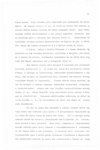 37

tigas

hoje fixadas pela vegetação

dunas,

médio.

que usualmente

de porte

cuja confl

correm várias dessas cristas de praia compondo feixes
guração

lembra perfeitamente

arenosos

a dos atuais esporões
(Foto 1).

realidade

em epocas em que

antigos pontais desenvolvidos

águas da laguna situava-se

4 a 5 metros

entre o Arroio Palmares

A leste,

senvolve-se

uma escarpa erosional,

de 4 metros

de altura,

testemunha

vado das águas lagunares
Nos demais
erosivos
d'água,

posteriores
o terraço

cota, até atingir
tinuidade

as superfícies

alguma na topografia.

tes de atingir o terraço lagunar,

vadas,

e. g.,

se de erosão,

igualmente

de um nível mais ele

(Foto 2).

aumentando

por processos
cursos

gradativamente

mais elevadas

a sua

sem mostrar

descon

Alguns destes vales mostram,
depósitos

Retratam modificações

a~

suspensos

estuarinos

hoje recortados

i. é., um abaixamento

de

com cerca

alguns com suas feições características

Sanga pangaré,

que os construiram.

e abrupta,

ao longo dos vales dos principais

se interioriza,

e interiorizados,

o nível

e a'Sanga pangaré,

locais esta escarpa é atenuada
e,

na

acima do atual.

retilínea

que a solaparam

que

Constituem

se projetam .para o interior das lagunas

das

~

Em alguns locais, e. g., ao norte do pontal dos Abreus,

pr~se~

pelos cursos d'água

drásticas

no nível b~

laguna

do nível das águas da

onde desembocam.
Ao sul da Lagoa dos Gateados
raço sofre uma inflexão

o limite interno deste

para oeste e é abruptamente

la linha de costa leste da Lagoa dos Patos.
camente

deixa de existir,

mais baixos

coalescendo

e mais recentes.

com o rebordo
a

erosão sofrida pela costa lagunar e conseqüentemente

transportado

o material dali

para o norte pelas correntes

nas sucessivas

seccionado

p~

Ali o terraço pratl

Este fato, comprova

to da laguna após a sua formação.

ter

litorâneas

cristas de praia que construiram

de

outros,

considerável
o

alargame~

retirado

foi

e depositado

o Pontal do

Anas

 