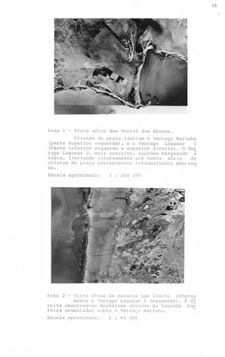 38
.

Foto

1

-

Vista aerea dos Pontal dos Abreus.

Cristas de praia limitam o Terraço Marinho
(parte superior esquerda), e o Terraço
Lagunar
1
(Parte inferior esquerda e superior direita). O Te~
raço Lagunar 2, mais estreito, aparece margeando
a
lagoa, limitando internamente por outra
série
de
cristas de praia parcialmente retrabalhadas pelove~
to.
Escala

aproximada:

Foto

1 : 100 000

- Vista

2

aérea da escarpa que limita
interna
mente o Terraço Lagunar 1 (esquerda). Â dI
reita observam-se depósitos eólicos da Segunda
Bar
reira acumulados sobre o Terraço marinho.

Escala

aproximada:

1 : 60 000

 