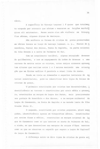39

tácio.
/.

A superfície
te ocupada

do Terraço Lagunar

por arrozais

que afetam e mascaram

as

os feixes de cristas de

em vários

locais ao longo do terraço lagunar,

nastácio,

pontal dos Abreus,

da Ilha Grande

e a norte de Palmares

de quilômetros,
de metros

variável,

entre as cristas,

na parte oriental

alguns atingindo
da ordem de dezenas

estes corpos arenosos

é paralela

a

uma

aprese!!

a atual linha de costa.

Tendo em vista as dimensões
pode-se

dezenas

uma orienta

entre 1 e 3 metros mantendo

çao que em última análise

terial constituinte,

pontal do A

e. g.,

do Sul.

e com um espaçamento

tam alturas que oscilam

cristas

fo togr.ê:

praia preservadas

Ponta do Espinho,

Com um comprimento

centena

em

algumas dignas de destaque.

são notáveis

r

totalme!!

feições morfolá

Mesmo assim elas são visíveis

gicas ali existentes.
fias aéreas,

que

1 é quase

e aspectos

identificar

texturais

do

ma

dois tipo~ de feixes de

de praia.

o primeiro constituido por cristas bem desenvolvidas, i
dentificáveis

no terreno e constituidas

ra, construidos

na margem

nos pontais do Anastácio
Lagoa do Casamento,
Grande

da Lagoa dos Patos,
e dos Abreus,

mais

precisamente

e na margem ocidental

na Ponta do Espinho e na metade

da

leste da Ilha

(Foto 3).
o segundo,

çadas,

por areia média a grosse!

constituido

identificáveis

por areias

cristas

apenas em fotografias

finas e médias,

goa do Casamento

por

construidas

como as que ocorrem

e ainda, as que desenvolvem
como as que se observam

pequenas,

aéreas,

pouco

constituidas

na margem oriental

ao norte de Palmares

nas margens

esp.ê:

de corpos d'água

da

La

do Sul,

menores

no esporão que separa a Lagoa do Capivarí

da Lagoa do Casamento.

A diferença entre os dois tipos de cristas de praia aci

 