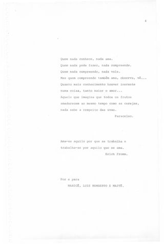 ,.

4

Quem nada conhece,

nada ama.

Quem nada pode fazer, nada compreende.
Quem nada compreende,
Mas quem compreende

nada vale.

também ama, observa,

Quanto mais conhecimento

ve...

houver inerente

numa coisa, tanto maior o amor...
Aquele que imagina que todos os frutos
amadurecem

ao mesmo

nada sabe a respeito

tempo como as cerejas,
das uvas.
Paracelso.

Ama-se

aquilo por que se trabalha

trabalha-se

e

por aquilo que se ama.
Erich Fromm.

Por e para
MARICE,

LUIS HUMBERTO

E MAlTE.

 