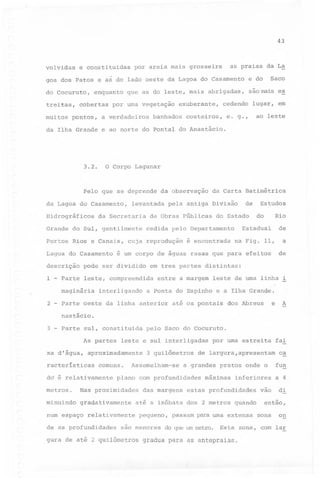 43

volvidas

e constituidas

as praias da La

por areia mais grosseira

Saco

goa dos Patos e as do lado oeste da Lagoa do Casamento

e do

do Cocuruto,

são mais es

treitas,
muitos

enquanto

cobertas

pontos,

que as do leste, mais abrigadas,

por uma vegetação

a verdadeiros

exuberante,

banhados

cedendo

lugar, em

e. g.,

ao leste

costeiros,

da Ilha Grande e ao norte do Pontal do Anastácio.

3.2.

o Corpo Lagunar

Pelo que se deprende
da Lagoa do Casamento,
Hidrográficos

levantada

da Secretaria

Grande

do Sul, gentilmente

Portos

Rios e Canais,

Lagoa do Casamento
descrição
1

2

-

de

do Estado

cuja reprodução

é encontrada

Estudos
Rio

do

de

Estadual

cedida pelo Departamento

na Fig. 11,

interligando

a
de

é um corpo de águas rasas que pa~a efeitos

pode ser dividido

maginária

~

da Carta Batimétrica

pela antiga Divisão

de Obras Públicas

em tres partes distintas:

Parte leste, compreendida

-

da observação

entre a margem

leste de uma linha i

a Ponta do Espinho e a Ilha Grande.

Parte oeste da linha anterior

até os pontais

e

dos Abreus

A

nastácio.

3 - Parte sul, constituida
As partes
xa d'água,

leste e sul interligadas

aproximadamente

racterísticas

comuns.

do é relativamente

minuindo

gradativamente

num espaço relativamente

das margens

por uma estreita

fai

de largura,apresentam

c~

a grandes pratos onde o

plano com profundidades

Nas proximidades

as profundidades

3 quilômetros

Assemelham-se

metros.

de

pelo Saco do Cocuruto.

máximas

inferiores

estas profundidades

até a isóbata dos 2 metros quando
pequeno,

são menores

passam para uma extensa

do que um Iretro. Esta

gura de até 2 quilômetros gradua para as antepraias.

vão

fun
a 4

di

então,
zona

on

zona, com lar

 