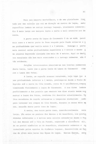 45

Pelo seu aspecto morfológico,
tada por uma escarpa que cai em direção
superfície

lembra um antigo

Ele é mais

largo nas margens

limi

o de uma plataforma

esta

ao centro da lagoa,

terraço lagunar,

atualmente

submerso.

leste e norte e mais estreito

nas de

oeste.
A parte oeste da Lagoa do Casamento

é de um modo

geral

mais rasa e a maior parte da área ocupada pelo fundo situa-se
ma profundidade
mais central
ma pequena

Somente

que oscila entre 2 e 3 metros.

exibe profundidades

depressão

alongada

superiores

a 3 metros

com mais de 4 metros.

a

a u

parte
u

e mesmo

Aqui osdecli
-

ves marginais
tão

são bem mais suavizados

e o terraço submerso

;

nao e

evidente..

(

Feições
desta bacia,

interessantes

observam-se

nos limites submersos

tanto com a parte leste da Lagoa do Casamento

como

com a Lagoa dos Patos.
(

A leste, um esporão
uma profundidade
Espinho

inferior

arenoso recurvado,

a 1 metro, prolonga-se

até o norte da Ilha Grande,

a

cujp topo jaz

desde a Ponta do

cerca de 6 quilômetros,compa~

,~

timentando

fisicamente

perfeitamente

A sua forma

a Lagoa do Casamento.

lembra

a dos pontais que emersos nos dias atuais tentam se~

(

r

mentar

a Lagoa dos Patos, conforme

lhos moradores

da região referem-se

para invernar
cos, através

foi descrito
a tropeiros

anteriormente.
conduzindo

didades

desta parte rasa da lagoa.

jáz entre os pontais dos Abreus e do Anastácio,
inferiores

tal dos Abreus
de um pontal
trabalhado

gado

nos campos da Ilha Grande, durante os meses mais se

A oeste, uma outra parte rasa, consideravelmente
larga,

Ve

a 2 metros

esta soleira extende-se

até a Ilha do Furado,

simétrico

sugerindo

ao do Anastácio,

pelos agentes da dinâmica

cas de nível mais baixo das águas da lagoa.

com profu~
desde o Pon

ali,

a existência

atualmente

lagunar,

mais

submerso

desenvolvido
Nestas

épocas,

e

re

em ép~

esta

 