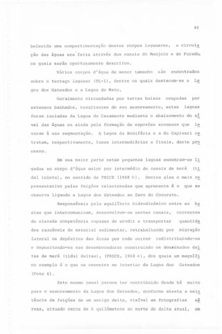 46

belecida

uma compartimentação

ção das águas era'feita

através dos canais do Monjolo

os quais serão oportunamente
Vários
sobre o terraço

banhados,

foram isoladas

encontrados

(TL-l), dentre os quais destacam-se

circundadas

a

La

resultantes

do seu assoreamento,

da Lagoa do Casamento

mediante

A Lagoa da Bonifácia

varam a sua segmentação.
respectivamente,

fases intermediárias

lagoas

estas

o abaixamento

de esporões

por

ocupadas

por terras baixas

vel das águas ou ainda pela formação

tratam,

s~

e a Lagoa do Mato.
r

Geralmente
extensos

e do Furado,

descritos.

corpos di água de menor tamanho
lagunar

goa dos Gateados

a circula

destes corpos lagunares,

arenosos

do ni

que

e a do Capivari

le
re

e finais, destepr~

cesso.
Em sua maior parte estas pequenas
gadas ao corpo dlágua maior por intermédio
dal inlets),

no sentido de PRICE

pres~ntativo

pelas

observa

feições relacionadas

ligando a Lagoa dos Gateados
Responsáveis

de elevada

competência

des razoáveis

e depositando-os
tas de maré
co exemplo

.

Dentre ~les o mais re

que apresenta

que se

é o

hidrodinâmico

entre as

ba

nestes canais,

correntes

capazes de erodir e transportar

quantid~

desenvolvem-se

de material

lateral os depósitos

(ti

de canais de mare

ao Saco do Cocuruto.

pelo equilibrio

cias que intercomunicam,

(Foto

(1968 b)

lagoas encontram-se l~

sedimentar,

retrabalhando

(tidal deltas),

migraçao

redistribuindo-os

das áreas por onde correm

nas desembocaduras

por

construindo

os de~nados

deI

(PRICE, 1968 ã), dos quais um magníf~

ê o que se encontra

no interior

da La~oa dos

Gateados

6).

Este mesmo canal parece ter contribuido
para o assoreamento

da Lagoa dos Gateados,

desde há

conforme

muito

atesta a exis
~

tência de feições de um antigo delta, visível
reas, situado cerca de 6 quilômetros

em fotografias

ao norte do delta atual,

ae

em

 