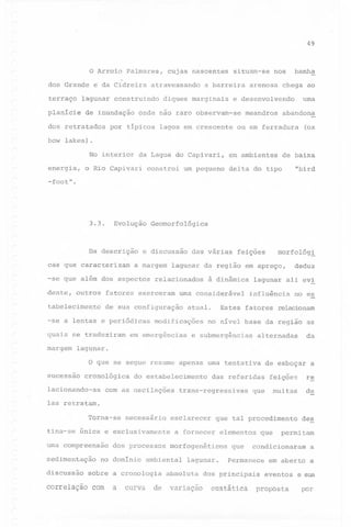 49

o Arroio
dos Grande
terraço

e da Cidreira

de inundação

dos retratados

cujas nascentes

atravessando

lagunar construindo

planície

bow

Palmares,

situam-se

a barreira

diques marginais

banha

nos

arenosa

chega ao

uma

e desenvolvendo

onde nao raro observam-se

por típicos lagos em crescente

meandros

abandona

ou em ferradura

(ox

lakes).

No interior
energia,
-foot"

da Lagoa do Capivari,

o Rio Capivari

constroi

um pequeno

em ambientes

de baixa

"bird

delta do tipo

.

3.3.

Evolução

Geomorfológica

r

Da descrição
cas que caracterizam

e discussão

a margem

-se que além dos aspectos

relacionados

fatores exerceram

tabelecimento

de sua configuração

quais se traduziram
margem

feições

morfológl

deduz

lagunar da região em apreço,

dente, outros

-se a lentas e periódicas

das várias

à dinâmica

uma considerável

modificações

em emergências

Estes

atual.

lagunar ali evl
influência

fatores

no es

relacionam

no nível base da região as

e submergências

da

alternadas

lagunar.
o que se segue resume apenas uma tentativa

sucessão

cronológica

lacionando-as

do estabelecimento

com as oscilações

de esboçar

das referidas

trans-regressivas

a

feições

re

muitas

de

que

las retratam.
Torna-se

necessário

tina-se única e exclusivamente
uma compreensao
sedimentação
discussão

correlação

dos processos

no domínio

a

curva

que tal 'procedimento

a fornecer

elementos

morfogenéticos

ambiental

sobre a cronologia

com

esclarecer

lagunar.

absoluta

de variaçao

que

que

permitam

condicionaram

Permanece

dos principais

eustática

de~

a

em aberto a
eventos

proposta

e sua

por

 
