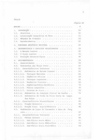 5

INDICE
Página n9
RESUMO.

1.

.

.

.

.

.

8

..............

.

.

1.1.

Objetivos.

1.2.

Localização

1.3.

Métodos

1.4.

.

.

.

.

.

.

.

.

.

.

.

.

.

.

.

.

.

10

.

INTRODUÇÃO..

.

.

.

.

.

.

.

.

.

.

.

.

.

.

.

.

.

10

da Ârea

.

.

.

.

.

.

.

.

.

Agradecimentos.

de

.

Geográfica

.

2.

PANORAMA

GEOL6GICO

3.

GEOMORFOLOGIA

.

.

.

.

.

.

.

.

.

.

.

.

.

.

.

Trabalho.

11
13

.

.

.

.

.

.

.

.

.

.

.

.

15

...........

REGIONAL

E ASPECTOS

RELACIONADOS

16

.

.

.

.

.

.

3.1.
3.2.

A Margem Lagunar

.

.

.

.

.

.

.

.

.

.

.

.

.

.

.

.

O Corpo Lagunar

.

.

.

.

.

.

.

.

.

.

.

.

.

.

.

.

3.3.

Evolução Geomorfológica

.

.

.

.

.

.

.

.

.

.

.

.

4.

4.1.
4.2.

Sedimentos

das

59

.

59
60

.

61
61

Âreas

Características

Fonte.

.

.

Terraços

4.2.1.1.2.

Depósitos

4.2.1.1.3.

Terraços

4.2.1.1.4.

Depósitos

4.2.1.1.5.

Depósi

4.2.1.1.6.

Praias

4.2.1.1.7.

Cristas

Lagunares

..'

Fluviais.

4.2.1.2.

Sedimentos

.

4.2.1.3.

Sedimentos

de Fundo

dos

.

.

4.3.1.

.

.

Características

4.3.1.1.

Fácies

Arenosa.

.

64
.

.

.

.

.

.

.

.

.

.

.

.

.

.

.

.

.

.

.

.

66
69
72

.

.

.

.

.

.

.

.

.

.

.

.

.

.

.

.

.

.

.

.

.

75
75

.

.

79

Fluvial

da Parte
.

.

.

61

,

.

.

.

.

.

.

do Guaíba
Norte

.

.

.

.

.

.

.

.

.

.

Lagoa
.

.

.

.

.

.

.

.

.

82

..

.

.

.

.

.

.

.

82
84

.

.

.

.

85

e Saco do. Coc~

.

.

.

.

.

.

.

.

.

..........

Texturais
.

.

da

........

da Lagoa do Casamento
.

.

.

Fração Fina: Argilo-Minerais
.

.

.

Mineralógicas

Grosseira.

.

.

.

4.2.2.2.

.

.

.

Fração

ruto

.

.

4.2.2.1.

Sedimentos

.

.

do Complexo

4.3.

.

.

Praia.

Características

.

.

.

.

.

.

táicos.

Lagunares

.

.

.
.

Flúvio-Del

Patos

.

............

Eólicos

de

.

............

Marinhos

tos

.

..........

Texturais

Sedimentos da Margem Lagunar

4.2.1.1.1.

4.2.2.

49

.................

Generalidades

4.2.1.1.

20
43

.................

SEDIMENTOLOGIA

4.2.1.

19

.

.

.

.

.

.

.

.

.

.

87
87

.

.......

.

.

.

89

4.3.1.1.1.

Sub-Fácies

Areia Média

4.3.1.1.2.

Sub-Fácies

Areia Média-Fina

.......

91
93

4.3.1.1.3.

Sub-Fácies

Areia Fina-Média

.......

94

 