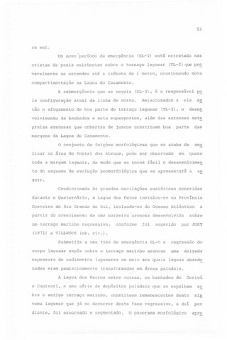 52

ra sul.
Um novo 'período de emergência
cristas

de praia existentes

vavelmente

se estendeu

compartimentação

praias
margens

que se seguiu

(TL-2) que pr~
nova

(SL-3), é a responsável

p~

ela

es

Relacionados

atual da linha de costa.

de boa parte do terraço lagunar

de banhados

arenosas

lagunar

nas

na Lagoa do Casamento.

tão o afogamento
volvimento

sobre o terraço

até a isóbata de 1 metro, ocasionando

A submergência
Ia configuração

(EL-2) está retratado

a este superpostos,

que cobertas

a

desen

(TL-2), o

além das extensas

ante

.parte

das

que se acaba de

ana

de juncos constituem

boa

da Lagoa do Casamento.
o conjunto

de feições morfológicas

em

lisar na área do Pontal dos Abreus, pode ser observado
toda a margem

lagunar,

to do esquema

de evolução

quase

de modo que se torna fácil o desenvolvime~
geomorfológica

que se apresentará

se

a

guir.
Condicionada
durante

o Quaternário,

Costeira
partir

às grandes oscilações

a Lagoa dos Patos instalou-se

do Rio Grande do Sul, isolando-se

do crescimento

um terraço marinho
(1971) e VILLWOCK
Submetida

de uma barreira

arenosa

conforme

regressivo,

na Província

a uma fase de emergência

nadas eram paulatinamente

sugerido

lagunares

EL-O a

por JOST

uma

arenoso

em meio aos quais

transformadas

regressão

e uma série de depósitos
terraço marinho,

delgada

em áreas paludais.

paludais

do

Geriva

que se espalham

so

remanescentes

deste

sis

desta fase regressiva,

e daí

por

constituem

tema lagunar que já no decorrer

do

lagoas abando

A Lagoa dos Barros entre outras, os banhados

bre o antigo

sobre

desenvolvida

foi

a

(ob. cit.).

de sedimentos

e Capivari,

ocorridas

do Oceano Atlântico

corpo lagunar expôs sobre o terraço marinho
espessura

eustáticas

diante, foi assoreado e segmentado.

Q panorama morfológico

apr~

 