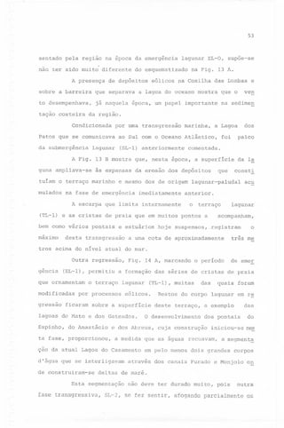 53

sentado pela região na época da emergência
não ter sido muito diferente
A presença

lagunar EL-O, supoe-se

do esquematizado

de depósitos

na Fig. 13 A.

eólicos na Coxilha das Lo.mbas e

sobre a barreira

que separava

to desempenhava,

já naquela época, um papel importante

tação costeira

a lagoa do oceano mostra

na sedimen

da região.

Condicionada

por uma transgressão

marinha,

ao Sul com o Oceano Atlântico,

da submergência

(SL-l) anteriormente

lagunar

dos

a Lagoa

Patos que se comunicava

palco

foi

comentada.

A Fig. 13 B mostra que, nesta época, a superficie
guna ampliava-se

às expensas

tuiam o terraço marinho
mulados

e mesmo dos de origem

na fase de emergência

imediatamente

(TL-l) e as cristas de praia que em muitos
bem como vários

pontais

e estuários

desta transgressão

da la

consti

que

da erosão dos depósitos

lagunar-paludal

acu

anterior.

o terraço

A escarpa que limita internamente

máximo

ven

que o

pontos a

lagunar

acompanham,

hoje suspensos, ,registram

o

três me

a uma cota de aproximadamente

tros acima do nivel atual do mar.
Outra regressão,
gência

(EL-l), permitiu

que ornamentam
modificadas
gressão

Fig. 14 A, marcando

por processos

sobre a superficie

do Anastácio

ta fase, proporcionou,

deste terraço,

quais foram

das

a exemplo
dos pontais

cuja construçao

a medida que as águas

d'água que se interligavam

das

Restos do corpo lagunar em re

O desenvolvimento

e dos Abreus,

ção da atual Lagoa do Casamento

de construiram-se

(TL-l), muitas

eólicos.

lagoas do Mato e dos Gateados.
Espinho,

de emer

a formação das séries de cristas de praia

o terraço lagunar

ficaram

o periodo

do

iniciou-se nes

recuavam,

a segment~

em pelo menos dois grandes

corpos

através dos canais Furado e Monjolo

on

deltas de maré.

Esta segmentação

não deve ter durado muito,

pois

outra

fase transgressiva, SL-2, se fez sentir, afogando parcialmente os

 