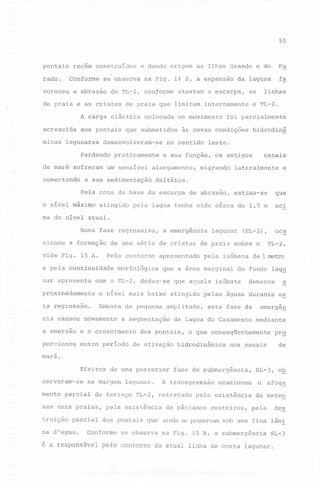 55

pontais

rado.

recém construídos
Conforme

voreceu

se observa

na Fig. 14 B, a expansão

a abrasão do TL-l, conforme

atestam a escarpa,

acrescida
micas

colocada

em movimento

aos pontais que submetidos

lagunares

desenvolveram-se

Perdendo
de maré sofreram
aumentando

praticamente

um sensível

foi parcialmente

atingido

hidrodinâ

leste.

migrando

canais

lateralmente

e

deltáica.

Pela cota da base da escarpa de abrasão,
o nível máximo

o TL-2.

a sua função, os antigos

alargamento,

a sua sedimentação

linhas

as

às novas condições

no sentido

fa

da laguna

de praia e as cristas de praia que limitam internamente
A carga elástica

Fu

e dando origem as Ilhas Grande e do

que

estima-se

aci

pela lagoa tenha sido cêrca de 1,5 m

ma do nível atual.
Nova fase regressiva,
sionou a formação
vide Fig. 15 A.

lagunar

Pelo

contorno

apresentado

morfológica

pela

com o TL-2, deduz-se

TL-2,

o nível mais baixo atingido

ta regressão.

Embora de pequena

a emersao

e o crescimento

porcionou

outro período

esta fase de

da Lagoa do Casamento

dos pontais,

de ativação

demarca

pelas águas durante

amplitude,

a segmentação

de 1 metro

do fundo lag~

que aquela isóbata

proximadamente

cia causou novamente

isóbata

que a área marginal

oca

(EL-2),

de uma série de cristas de praia sobre o

e pela continuidade
nar apresenta

a emergência

es

emergeg
mediante

o que conseqüentemente

hidrodinâmica

a

prQ

de

nos canais

mare.
Efeitos de uma posterior
servaram-se

na margem

mento parcial

na

parcial

d'agua.

pela existência
dos

Conforme

pontais

que

se observa

SL-3, oQ

ocasionou

o afog~

pela existência

de exten

A transgressão

do terraço TL-2, retratado

sas ante praias,
truição

lagunar.

fase de submergência,

de pântanos

des

costeiros,

pela

ainda se preservam sob uma

fina

lâmi

na Fig. 15 B, a submergência

SL-3

é a responsável pelo contorno da atual linha de costa lagunar.

 
