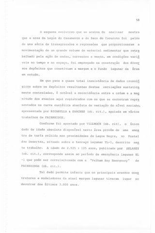 58

o esquema evolutivo

que se acabou de

mostra

analisar

.

que a area da Lagoa do Casamento
de uma série de transgressões
movimentação
balhado

e do Saco do Cocuruto

e regressões

de um grande volume de material

pela ação de ondas, correntes

veis no tempo e no espaço,

palco

foi

sedimentar

que retra

e ve~to, em condições

foi empregado

a

que proporcionaram

variá

dos diver

na construção

~

sos depósitos

que constituem

a margem

e o fundo

lagunar

area

da

em estudo.

Em que pese a quase total inexistência
gicos sobre os depósitos
mente

controladas,

nitude dos eventos
sentados

resultantes

é notável a coincidência
aqui registrados

na curva eustática

apresentada
trabalhos

destas

por BIG~RELLA

absoluta

& SANCHES

de dados cronolQ

oscilações

eustatic~

entre a ordem e a ma~

com os que se encontram
de variação

repr~

do nível marinho,

(ob. cit.), apoiada

em vários

de FAIRBRIDGE.
Conforme

foi apontado

dado de idade absoluta
tra de turfa colhida

por VILLWOCK

disponível

o

(ob. cit),

uma

nesta área provém de

nas proximidades

no

da Lagoa Negra,

único

Pontal

das Desertas,

situada sobre o terraço lagunar TL-l, descrito

te trabalho.

A idade de 2.925 1 125 anos, publicada

(ob. cit.), corresponde

assim ao período de emergência

-1 que pode ser correlacionada
FAIRBRIDGE

por

com a

"Pelham

Bay

amos

nes

DELANEY

lagunar EL

Emergency"

de

(ob. cit.).
Tal dado permite

trutores

e modeladores

decorrer

dos últimos

inferir que os principais

da atual margem
3.000 anos.

eventos cons

lagunar tiveram

lugar

no

 