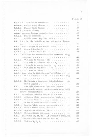6

Página n9

4.3.1.2.

Fácies

Areno-Síltica

.

.

.

.

.

.

.

.

.

.

.

98
99

4.3.1.3.

Fácies

Silto-Arenosa

.

.

.

.

.

.

.

.

.

.

.

102

4.3.1.4.

Fácies

Síltica

.

.

.

.

.

.

.

.

.

.

.

106

.

.

.

.

.

.

.

.

108

.

.

.

.

.

.

.

.

.

.

.

.

.

.

4.3.1.1.4.

SUb-Fâcies

4.3.2.

Areia-Fina.

.

Características

.

.

.

Fração

Grosseira.

4.3.2.2.

Fração

Fina:

Distribuição

.

.

.

.

.

.

.

.

.

Argilo-Minerais.

Facio16gica

dos Sedimentos

Areia-Silte-Argila

4.4.1.2.

Areia

.

Média-Areia

Variação

.

.

.

.

.

.

.

.

.

.

.

.

.

.

111
111

.

.

.

.

.

.

.

.

.

.

113

variação da Mediana

4.4.2.2.

variação

4.4.2.3.

variação do Desvio Padrão
Variação

-

do Diâmetro

da

.

Md

.

.

.

.

.

.

.

.

.

.

.

.

.

.

.

.

.

.

.

.

.

.

.

.

.

.

.

.

.

.

.

.

.

..

.

.

.

.

.

.

.

.

115

.

-

Médio

Curtosis

Est~

.

-

Mz

al

.

115
117
120
123

Variação da Assimetria - Skl

4.4.2.5.

.

.

4.4.2.1.

4.4.2.4.

.

.

Granulométricos
.

109

Lagun~

...

Fina-Silte

dos parâmetros

tísticos

.

109

111

Distribuição de Fácies-Texturais

4.4.1.1.

4.4.2.

.

.....................

res
4.4.1.

.

Minera16gicas

4.3.2.1.

4.4.

.

.

125

Controles da Distribuição Facio16gica
4.4.3.1.
Características dos Materiais das Áreas Fon

128

....................

129

4.4.3.

.

te
4.4.3.2.

4.5.

.

.

.

.

.

.

.

.

.

.

.

.

Evolução Morfo16gica do Corpo Lagunar

A Sedimentação

Lagunar Caracterizada

metros Granulométricos
4.5.1.

.

Morfologia e Condições Hidrodinâmicas
Corpo Lagunar

4.4.3.3.

.

parâmetros

.

.

.

.

.

Estatísticos

.

do
.

.

.

131

.

.

.

135

pelos Parâ
.

.

.

.

.

.

.

.

.

.

.

.

.

.

.

.

.

.

.

.

.

.

.

.

& WARD

de FOLK

'.

4.5.1.1.

Diâmetro

Médio

versus

Desvio

4.5.1.2.

Diâmetro

Médio

versus

Assimetria

4.5.1.3.

Diâmetro

Médio versus Curtosis

4.5.1.4.

Desvio Padrão versus Assimetria

.

.

.

.

.

.

4.5.1.5.

Desvio Padrão versus Curtosis

.

.

.

.

.

.

4.5.1.6.

Assimetria

4.5.1.7.

CaracterizaçãoAmbiental

Padrão

.

........

versus Curtosis

137
137
141
144
146
148
150
150

_.

4.5.2.
4.5.3.
4.5.3.1.

Diagramas

CM, FM, LM e AM

.

.

.

.

.

.

.

.

.

(PASSEGA & BYRAMJEE)

índices Granulométricosde DOEGLAS
.............
índices Ql Md Q3

.

.

.

.

.

153
160
166
167

 