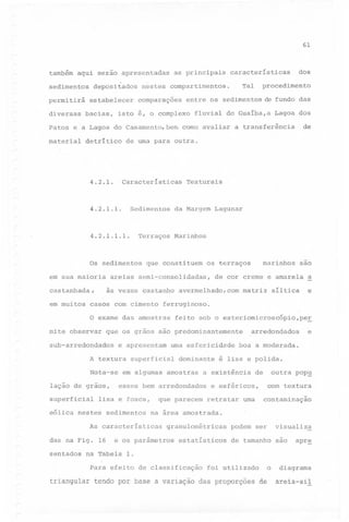61

também aqui serão apresentadas
sedimentos
permitirá
diversas

depositados
estabelecer

bacias,

as principais

Tal

nestes compartimentos.
comparações

dos

características

procedimento

entre os sedimentos de fundo das

isto é, o complexo

fluvial do Guaíba,a

Lagoa dos

de

Patos e a Lagoa do Casamento, bem como avaliar a transferência
material

detrítico

de uma para outra.

4.2.1.

Características

4.2.1.1.

Sedimentos

4.2.1.1.1.

em sua maioria
castanhada~
em muitos

da Margem Lagunar

Terraços

Os sedimentos

Marinhos

que constituem

casos com cimento

e apresentam

Nota-se
lação de graos,
superficial

uma esfericidade
dominante

em algumas amostras

síltica

arredondados

e

e

boa a moderada.

é lisa e polida.

a existência

esses bem arredondados

eólica nestes sedimentos

de

outra pop~
com textura

e esféricos,

que parecem retratar

uma

contaminação

na área amostrada.

As características

sentados

avermelhado, com matriz

a

feito sob o esteriomicroscópio,per

superficial

lisa e fosca,

das na Fig. 16

de cor creme e amarela

que os grãos são predominantemente

A textura

são

ferruginoso.

O exame das amostras

sub-arredondados

marinhos

os terraços

areias semi-consolidadas,
às vezes castanho

mite observar

Texturais

granulométricas

e os parâmetros

estatísticos

visualiza

podem ser

de tamanho são

apr~

na Tabela 1.
Para efeito de classificação

foi utilizado

o

triangular tendo por base a variação das proporções de

diagrama
areia-sil

 