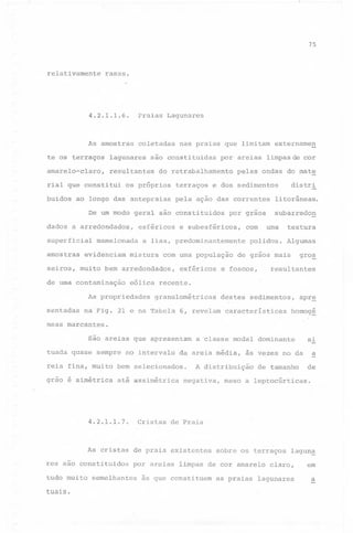 75

relativamente

rasas.

4.2.1.1.6.

Praias Lagunares

As amostras

coletadas

te os terraços

lagunares

amarelo-claro,

resultantes

rial que constitui
buidos

nas praias que limitam extername~

são constituidas

por areias

do retrabalhamento

os próprios

terraços

ao longo das antepraias

superficial

pela ação das correntes

amostras

esféricos

mamelonada

evidenciam

mistura

na Fig.

distri

e subesféricos,

com uma população
esféricos

com

litorâneas.
subarredon

uma

polidos.

textura
Algumas

de grãos mais

e foscos,

gro~

resultantes

eólica recente.

As propriedades
sentadas

por graos

a lisa, predominantemente

seiros, muito bem arredondados,
de uma contaminação

pelas ondas do mate

e dos sedimentos

De um modo geral são constituidos
dados a arredondados,

limpas de cor

granulométricas

21 e na Tabela

destes sedimentos,

6, revelam características

apr~

homog~

neas marcantes.
são areias que apresentam
tuada quase sempre no intervalo

da areia média,

reia fina, muito bem selecionados.
grao é simétrica

até assimétrica

Cristas

4.2.1.1.7.

a classe modal dominante

A distribuição
negativa,

tudo muito

tuais.

de tamanho

de

meso a leptocúrticas.

sobre os terraços

lagun~

por areias limpas de cor amarelo claro,

semelhantes

a

de Praia

As cristas de praia existentes
res são constituidos

às vezes no da

si

às que constituem

as praias

lagunares

em
a

 