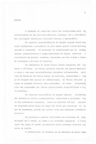8

RESUMO

A formação
senvolvimento

da Lagoa dos Patos foi condicionada

de uma barreira

das oscilações

eustáticas

Os aspectos
reira evidenciam
,
(

gressao

ocorridas

da margem

Os processos

crescimento

arenosos,

do Casamento

(

mecanismo

acomp~

que os

da laguna

o

mediante

que deu origem a Lagoa

e ao Saco do Cocuruto.

Os sedimentos
(

lagunar desta bar

de sedimentação

a compartimentação

de pontais

sob a influência

de pelo menos quatro ciclos de trans

nharam, proporcionaram

-

arenosa,

durante o Quaternário.

geomorfológicos

a existência

e regressao.

múltipla,

de

pelo

nosos e silticos.

do fundo destes corpos lagunares

As fácies arenosas

e rasas e tem suas caracteristicas
tipo de material

ocorrem

texturais

are

são

nas partes marginais
influenciadas

das áreas fonte, da natureza,

pelo

inte~sidade

tem

e

po de atuação dos agentes de sedimentação.

As fácies silticas

cupam 'as porções

As zonas

o

(
I
.'.

centrais,

rias sao atapetadas

mais profundas.

por fácies transicionais

intermediá

areno-silticas

e sil

to-arenosas.

Os terrenos

quaternários

da margem

dos durante os ciclos transgressivos,
te dos sedimentos
em suspensão

lagunares.

retrabalha

lagunar,

constituem

Parte do material

a principal

trazido

siltico

na

pelas águas da Lagoa dos Patos que ingressam

goa do Casamento,

provém das terras altas que margeiam

fon

La

a provincia

Costeira.

Os principais
mentação

agentes

envolvidos

nos processos

são o vento, as ondas e as correntes

lação das águas é também influenciada

lagunares.

pelos sistemas

de

sedi

A circu

fluviais

atu

antes na região.

A sedimentação se processa em um ambiente de aguas rasas

 