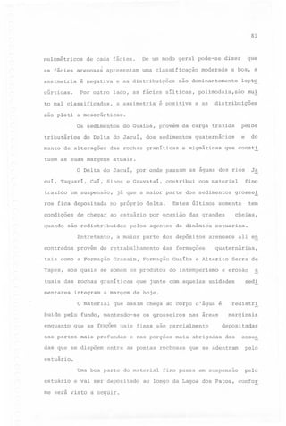 81

nulométricos

de cada fácies.

as fácies arenosas

apresentam

assimetria

é negativa

cúrticas.

Por outro

uma classificação

e as distribuições

a assimetria

é positiva

que

dizer

moderada

a boa, a

são dominantemente

lado, as fácies sílticas,

to mal classificadas,
são

De um modo geral pode-se

lept~

polimodais,são
e as

mu~

distribuições

pIa ti a mesocúrticas.

Os sedimentos
tributários

do Guaíba,

do Delta do Jacuí, dos sedimentos

manto de alterações

das rochas graníticas

tuem as suas margens

trazido

em suspensão,

condições
quando

de chegar ao estuário

Entretanto,

a maior parte dos depósitos

Graxaim,

das formações

Formação

Tapes, aos quais se ~omam os produtos
tuais das rochas graníticas
mentares

integram

a margem

estuarina.

arenosos

Guaíba e Alterito
do intemperismo

Serra de

e erosão

a

sedi

de hoje.

os grosseiros

nas áreas

que as fraçaes mais finas são parcialmente

das que se dispõem

ali en

quaternárias,

que assim chega ao corpo d'água é

nas partes mais profundas

cheias,

que junto com aquelas unidades

buido pelo fundo, mantendo-se
enquanto

tem

somente

-

O material

grosse~

das grandes

pelos agentes da dinâmica

provém do retrabalhamento

fino

com material

Estes últimos

por ocasião

Ja

as águas dos rios

contribui

no próprio delta.

tais como a Formação

que consti

já que a maior parte dos sedimentos

são redistribuidos

contrados

do

atuais.

Caí, Sinos e Gravataí,

ros fica depositada

e

quaternários

e migmáticas

O Delta do Jacuí, por onde passam
cuí, Taquarí,

pelos

provém da carga trazida

e nas porções mais abrigadas

redistri
marginais
depositadas
das

ensea

que se adentram

pelo

fino passa em suspensão

pelo

entre as pontas rochosas

estuário.

Uma boa parte do material
estuário

e vai ser depositado

me será visto a seguir.

ao longo da Lagoa dos Patosr confor

 