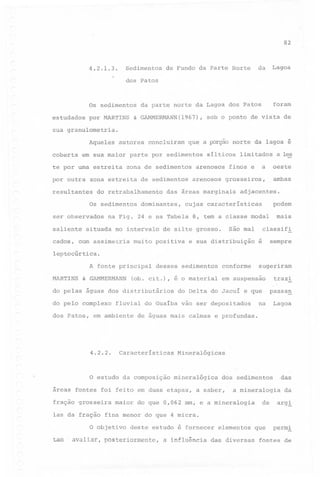 82

Sedimentos

4.2.1.3.

dos

Os sedimentos
estudados

por MARTINS

da

de Fundo da Parte Norte

Lagoa

Patos

foram

da parte norte da Lagoa dos Patos

& GAMMERMANN(1967),

sob o ponto de vista de

sua granulometria.
Aqueles
coberta

autores

que a porção norte da lagoa é

em sua maior parte por sedimentos

te por urna estreita
por outra

zona de sedimentos

zona estreita

resultantes

ser observados
saliente

de sedimentos

do retrabalhamento

Os sedimentos

cados,

concluiram

silticos

arenosos
arenosos

a

finos e

,ambas

adjacentes.

podem

cujas caracteristicas

mais

na Fig. 24 e na Tabela 8, tem a classe modal

situada no intervalo

com assimetria

são mal

de silte grosso.

muito positiva

a l~

oeste

grosseiros,

das áreas marginais

dominantes,

limitados

classifi

e sua distribuição

sempre

é

leptocúrtica.
A fonte principal
MARTINS

& GAMMERMANN

desses sedimentos

(ob. cit.), é o material

do pelas águas dos distributários
do pelo complexo
dos Patos,

~

Caracteristicas

do Delta do Jacui e que

Ias da fração

. avaliar,

na

Lagoa

mineralógica

das

dós sedimentos

a saber,

a mineralogia

do que 0,062 rnrn; e a mineralogia

de

da

arg!

fina menor do que 4 micra.

O objetivo

tam

passag

Mineralógicas

areas fontes foi feito em duas etapas,
maior

trazi

em suspensao

de águas mais calmas e profundas.

O estudo da composição

fração grosseira

sugeriram

fluvial do Guaiba vão ser depositados

em ambiente

4.2.2.

conforme

deste estudo é fornecer

posteriormente,

a influência

elementos

das diversas

que

perm!

fontes de

 
