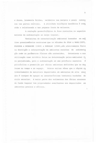 9

e doces,

levemente

ras nas partes

granulométrica

PASSEGA

é redu

que

os métodos

por vários ambientes

~

& WARD

de

em ana
(1957),

úteis

sedimenta

Entretanto

a sua

paleo-ambiental
costeira

definidos

fi

e

que se des

Ocorre muitas vêzes que o rápido r~
depositados

em ambientes
texturai~

A maior parte dos sedimentos

do fundo lagunar tem propriedades
praiais

recentes

em urna província

gia é incapaz de apagar as características

ambientes

baseadas

de FOLK

único na determinação

de materiais

ciclo anterior.

os aspectos

(1968),são efetivamente

de ambientes

pois a sedimentação

e promovida

ambiental

físicos são conhecidos.

locam no tempo e no espaço.
trabalhamento

da área controlou

(1969) e DOEGLAS

e interpretação

ca prejudicada,

fauna de moluscos.

no corpo lagunar.

corno critério

pOlicíclica

bentônica

de caracterização

ção onde os parâmetros
utilização

biológica

mostraram

& BYRANJEE

na descrição

reduto

geomorfológica

da sedimentação
Tentativas

lise

e pouco

a urna pequena

A evolução
maiores

nas margens

A atividade

centrais.

zida e relacionada

oxidantes

ácidas,

e eólicos.

semelhantes

de alta
herdadas

ener
do

das fácies arenosas
aos depositados

em
~

 