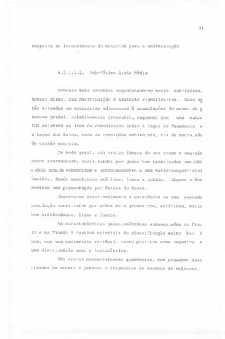 '9'1

respeito

ao fornecimento

Sub-Fãcies

4.3.1.1.1.

Somente
Apesar

disso,

tão situadas

três amostras

sua distribuição
em antepraias

renoso praial,
foi coletada

de material

para a sedimentação

Areia M~dia

enquadraram-se
~ bastante

adjacentes

relativamente

na ãrea de comunicação

Duas es

significativa.

à acumulações

grosseiro,

sub-fãcies.

nesta

enquanto

de material

uma

que

outra

entre a Lagoa do Casamento

a Lagoa dos Patos, onde as condições

ambientais,

a

e

via de regra,são

de grande' energia.
De modo geral,
pouco acastanhado,

são areias limpas de cor creme a amarelo

constituidas

por grãos bem trabalhados

a nédio grau de esfericidade e arredondamento

variãvel
mostram

desde mamelonada
uma pigmentação
Observa-se

população

bem arredondados,

a existência

por grãos mais grosseiros,

Alguns

grãos

de uma

segunda

esf~ricos,

muito

lisos e foscos.
granulom~tricas

9 revelam materiais

boa, com uma assimetria
uma distribuição

superficial

por óxidos de ferro.

As caracteristicas
27 e na Tabeia

textura

at~ lisa, fosca a polida.

invariavelmente

constituida

e uma

comaltD

variãvel,

apresentadas

de classificação
tanto positiva

muito

na Fig.

boa

como negativa

a
e

meso a leptocúrtica.

são areias essencialmente
tidades de minerais

pesados

quartzosas,

e fragmentos

com pequenas

de conchas

qua~

de moluscos.

 