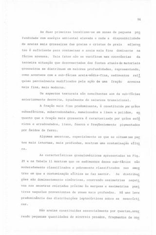 96

As duas primeiras
fundidade

localizam-se

com energia ambiental

de areias mais grosseiras

elevada

em zonas de pequena
e onde a

para contaminar

fácies arenosa.

Tais fatos não se verificam

terceira

situação

grosseiros

corno acontece

a areia mais fina

que desconectadas

se distribuem

disponibilidade

das praias e cristas de praia

tes é suficiente

em maiores

adjace~

dominante

na
da

nas ocorrências

das fontes atuais de materiais
profundidades,

com a sub--fácies areia-média-fina,

quias pa~cialrnente modificados

prQ

representando,

reli

sedimentos

arenosa

fração

pela ação de uma

mais fina, mais moderna.
Os aspectos
anteriormente

texturais

descrita,

são semelhantes

igualmente

de natureza

A fração mais fina predominante,
subesféricos,

subarredondados,

ricos e arredondados,

transicional.

é constituida

mamelonados

quanto que a fração mais grosseira

aos da sub~fácies

por grãos

a lisos e polidos,

é caracterizada

en

por grãos esf~

lisos, foscos e freqüentemente

pigmentados

por óxidos de ferro.
Algumas

amostras,

especialmente

tes mais internas, mais profundas,

as que se situam nas pa~

mostram

uma contaminação

silti

ca.
As características
29 e na Tabela 11 mostram
moderadamente

çoes são dominantemente
vas nas amostras
tivas naquelas
predominância

que os sedimentos

classificados

tras em que a contaminação

granulométricas

e pobremente

provenientes

próximo

classificados

As

ocorrendo
às margens

leptocúrticas

nas

e assimetrias

sobre as

sao
amos

distribui

assimetrias

de zonas mais profundas.

das distribuições

na Fig.

dessa .sub-fácies

síltica se faz sentir.

simétricas,

coletadas

apresentadas

negatl
posl

Há uma leve
mesocúrti

caso
são areias constituidas
rendo pequenas

quantidades

essencialmente

de minerais

pesados,

por quartzo,oco~
fragmentos

de con

 