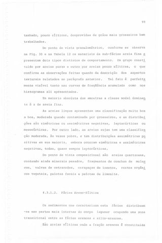 99

tanhado,

pouco sílticos,

desprovidas

de grãos mais grosseiros

bem

trabalhados.

conforme

Do ponto de vista granulométrico,
na Fig. 30 e na Tabela 12 os materiais
presentam

dois tipos distintos

da sub-fácies

observa

se

areia fina a

Um grupo consti

de comportamento.

o

tuido por areias puras e outro por areias pouco sílticas,
confirma

as observações

texturais

relatados

mente visível
histogramas

dos

feitas quando da descrição

no parágrafo

Tal fato é

anterior.

tanto nas curvas de freqüência

acumulada

que

aspectos

perfeit~
corno nos

ali apresentados.

Na maioria

absoluta

das amostras

a classe modal dominan

te é a de areia fina.
As areias limpas apresentam
a boa, moderada

quando

ções são simétricas
mesocúrticas.

contaminada

urna classificação

por grosseiros,

ou assimétricas

negativas,

muito boa

e as distribui

leptocúrticas

ou

Por outro lado, as areias sujas tem urna classifica

-

ção moderada,
sitivas

às vezes pobre, e tem distribuições

em sua maioria,

negativas,

embora ocorram

simétricas

cos,

p~

e assimétricas

todas, quase sempre leptocúrticas.
Do ponto de vista composicional

contendo

assimétricas

ainda minerais

pesados,

valvas de ostracodes,

cos vegetais,

pelotas

4.3.1.2.

fragmentos

carapaças

areias quartzosas,
de conchas de

de insetos,

molus

restos orgân~

fecais e pelotas de limonita.

Fácies Areno-Síltica

Os sedimentos

que caracterizam

-se nas partes mais internas
transicional

são

do corpo

esta

lagunar

fácies
ocupando

distribuem
urna zona

entre as fácies arenosa e silto-arenosa.

são areias sílticas

onde a fração arenosa é constituida

 