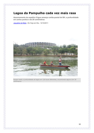 Lagoa da Pampulha cada vez mais rasa
Assoreamento do espelho d’água ameaça cartão-postal de BH, e profundidade
em certos pontos é de 20 centímetros
Jaqueline da Mata - Do Hoje em Dia - 14/10/2011




Equipe mediu a profundidade da lagoa em 126 locais diferentes, encontrando alguns com 20
centímetros




                                                                                           10
 