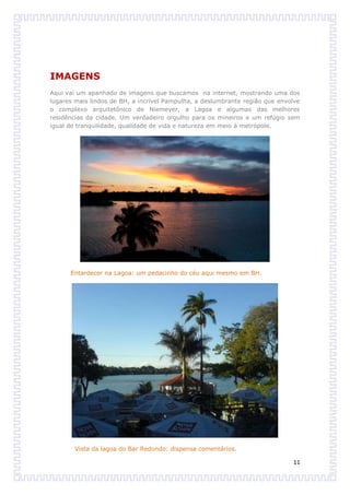 IMAGENS
Aqui vai um apanhado de imagens que buscamos na internet, mostrando uma dos
lugares mais lindos de BH, a incrível Pampulha, a deslumbrante região que envolve
o complexo arquitetônico de Niemeyer, a Lagoa e algumas das melhores
residências da cidade. Um verdadeiro orgulho para os mineiros e um refúgio sem
igual de tranquilidade, qualidade de vida e natureza em meio à metrópole.




      Entardecer na Lagoa: um pedacinho do céu aqui mesmo em BH.




        Vista da lagoa do Bar Redondo: dispensa comentários.

                                                                              11
 