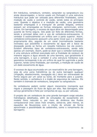 Em hidráulica, vertedouro, vertedor, sangrador ou sangradouro (ou
ainda descarregador, o termo usado em Portugal) é uma estrutura
hidráulica que pode ser utilizada para diferentes finalidades, como
medição de vazão e controle de vazão, sendo estes os principais
usos. Quando o objetivo é a medição de vazão, uma geometria
bastante empregada é a triangular de parede delgada, embora
possam ser empregadas as formas retangular, semicircular, entre
outras. Em barragens, o excesso de água deve ser descarregado para
jusante de forma segura. Isto pode ser feito de diferentes formas,
sendo a principal delas com o uso de vertedores-extravasores. O
vertedor é essencialmente um orifício sem a parte superior. Assim,
vertedores-extravasores possuem uma parte inicial que é o vertedor
propriamente dito, seguido de um canal (normalmente bastante
inclinado) que possibilita o escoamento da água até a bacia de
dissipação aonde se forma um ressalto hidráulico (se ela existir).
Existem diferentes tipos de vertedores-extravasores, sendo este
apenas um exemplo. Assim, pode-se dizer que o vertedor-extravasor
é uma estrutura artificial executada com a finalidade de conduzir de
maneira segura a água através de uma barreira, que geralmente é
uma barragem, e que o vertedor é uma estrutura hidráulica cuja
geometria corresponde à de um orifício do qual foi suprimida a parte
superior, tendo como finalidade, por exemplo, a medição de vazão de
um dado escoamento de água.

O excesso de água acumulada em um reservatório de uma barragem,
seja de uma usina hidrelétrica ou de outra barragem qualquer
(irrigação, abastecimento, navegação etc.) deve ser extravasado de
forma segura por um canal ou túnel, de montante para a jusante.
Neste sentido, o vertedouro é o órgão de segurança da represa. Ele
também é chamado de vertedouro, sangrador ou sangradouro.

Os vertedouros podem conter algum mecanismo (comporta que
regule a passagem do fluxo de água por eles. Nas barragens, este
serviço geralmente é feito por comportas de aço, ou por válvulas.

O projeto de um vertedouro de uma grande barragem exige estudos
hidrológicos detalhados, além de simulações do escoamento em
modelo físico reduzido e, por meio de dinâmica dos fluidos
computacional (nos casos mais simples, utiliza-se, pelo menos, as
equações de Boussinesq com o intuito de simular de forma
aproximada a possibilidade de catástrofes, como o rompimento da
barragem).




                                                                  16
 
