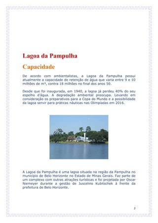 Lagoa da Pampulha
Capacidade
De acordo com ambientalistas, a Lagoa da Pampulha possui
atualmente a capacidade de retenção de água que varia entre 9 e 10
milhões de m³, contra 18 milhões no final dos anos 50.

Desde que foi inaugurada, em 1940, a lagoa já perdeu 40% do seu
espelho d’água. A degradação ambiental preocupa. Levando em
consideração os preparativos para a Copa do Mundo e a possibilidade
da lagoa servir para práticas náuticas nas Olimpíadas em 2016.




A Lagoa da Pampulha é uma lagoa situada na região da Pampulha no
município de Belo Horizonte no Estado de Minas Gerais. Faz parte de
um complexo com outras atrações turísticas e foi projetada por Oscar
Niemeyer durante a gestão de Juscelino Kubitschek à frente da
prefeitura de Belo Horizonte.




                                                                   2
 