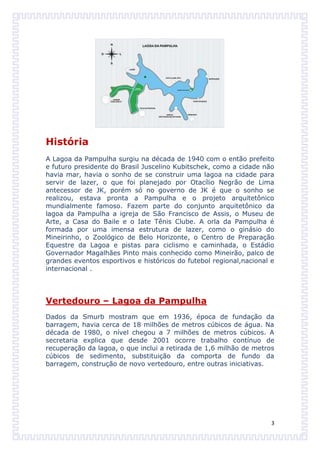 História
A Lagoa da Pampulha surgiu na década de 1940 com o então prefeito
e futuro presidente do Brasil Juscelino Kubitschek, como a cidade não
havia mar, havia o sonho de se construir uma lagoa na cidade para
servir de lazer, o que foi planejado por Otacílio Negrão de Lima
antecessor de JK, porém só no governo de JK é que o sonho se
realizou, estava pronta a Pampulha e o projeto arquitetônico
mundialmente famoso. Fazem parte do conjunto arquitetônico da
lagoa da Pampulha a igreja de São Francisco de Assis, o Museu de
Arte, a Casa do Baile e o Iate Tênis Clube. A orla da Pampulha é
formada por uma imensa estrutura de lazer, como o ginásio do
Mineirinho, o Zoológico de Belo Horizonte, o Centro de Preparação
Equestre da Lagoa e pistas para ciclismo e caminhada, o Estádio
Governador Magalhães Pinto mais conhecido como Mineirão, palco de
grandes eventos esportivos e históricos do futebol regional,nacional e
internacional .




Vertedouro – Lagoa da Pampulha
Dados da Smurb mostram que em 1936, época de fundação da
barragem, havia cerca de 18 milhões de metros cúbicos de água. Na
década de 1980, o nível chegou a 7 milhões de metros cúbicos. A
secretaria explica que desde 2001 ocorre trabalho contínuo de
recuperação da lagoa, o que inclui a retirada de 1,6 milhão de metros
cúbicos de sedimento, substituição da comporta de fundo da
barragem, construção de novo vertedouro, entre outras iniciativas.




                                                                     3
 