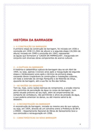 HISTÓRIA DA BARRAGEM
1- A CONSTRUÇÃO DA BARRAGEM
A primeira etapa da construção da barragem, foi iniciada em 1936 e
concluída em 1938 (11,50m de altura) e a segunda etapa (16,50m de
altura) iniciada em 1940 e concluída em 1943, represando
as águas que formaram a “LAGOA DA PAMPAULHA”, inaugurada em
conjunto com diversas obras componentes do acervo cultural.



2 – A RUPTURA DA BARRAGEM
A histórica e catastrófica ruptura da barragem deu-se em Abril de
1954, ou seja, apenas 11(onze) anos após a inauguração da segunda
etapa e 16(dezesseis) anos após o término da primeira etapa,
causando danos irreparáveis às construções e instalações urbanas,
em toda a extensão do córrego Pampulha e do Ribeirão do Onça,
ajuzante da barragem, até a sua fóz no Rio das Velhas.

3 – AS RAZÕES DO DESASTRE
Tem-se, hoje, como razões teóricas do rompimento, a erosão interna
dos caminhos de percolação da água no corpo da barragem, num
ponto situado próximo ao seu topo, além do emperramento da
comporta do vertedouro, não permitindo o alívio da pressão da água,
o que poderia amenizar os danos, ou até mesmo salvá-la do
desastre.

4 – A RECONSTRUÇÃO DA BARRAGEM
A reconstrução da barragem, iniciada no mesmo ano de sua ruptura,
ou seja, em 1954, através de um convênio entre a Prefeitura de BH e
o DNOS – Departamento Nacional de Obras de Saneamento teve a
sua conclusão e reinauguração em 1958.

5 – CARACTERÍSTICAS DA NOVA BARRAGEM


                                                                  4
 