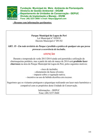 Fundação Municipal do Meio Ambiente de Florianópolis
Diretoria de Gestão Ambiental - DIGAM
Departamento de Unidades de Conservação - DEPUC
Divisão de Implantação e Manejo - DIVIM
Fone: (48) 3237.5660 / e-mail: fdepuc@gmail.com

- Resumo com informações pertinentes:

Parque Municipal da Lagoa do Peri
Lei Municipal nº 1828/81
Decreto Municipal n° 091/82
ART. 15 - Em todo território do Parque é proibido a prática de qualquer ato que possa
provocar a ocorrência de incêndio.
ATENÇÃO
Durante a temporada de verão 2013/2014 ainda será permitida a utilização de
churrasqueiras portáteis, mas a partir do mês de março de 2014 será proibido fazer
churrasco na área do Parque Municipal da Lagoa do Peri, pelos seguintes motivos:
- risco de incêndio;
- afastamento da fauna silvestre;
- impacto sobre a vegetação nativa;
- incentivo ao uso de bebida alcoólica em excesso.
Sugerimos que os visitantes pratiquem o piquenique realizando um lazer mais harmônico e
compatível com os propósitos desta Unidade de Conservação.
Informações – DEPUC
Fone: (48) 3237-5660

4/4

 