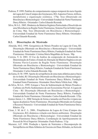 124
Pedrosa. P. 1999. Padrões de comportamento espaço-temporal do meio líquido
da Lagoa de Cima (Campos dos Goytacazes, RJ):Aspectos Físicos, tróficos,
metabolismo e organização sistêmica. 179p. Tese (Doutorado em
Biociências e Biotecnologia) - Universidade Estadual do Norte Fluminense
Darcy Ribeiro. Orientador: Carlos Eduardo Rezende.
Silva, M.A.L. 2005. Dinâmica da Matéria Orgânica Particulada e Dissolvida em
uma Microbacia na Região Norte Fluminense, Sistema Fluvial Imbé-Lagoa
de Cima. 96p. Tese (Doutorado em Biociências e Biotecnologia) -
Universidade Estadual do Norte Fluminense Darcy Ribeiro. Orientador:
Carlos Eduardo Rezende.
8.2. Dissertações de Mestrado
Almeida, M.G. 1998. Geoquímica de Metais Pesados na Lagoa de Cima, RJ.
Dissertação (Mestrado em Biociências e Biotecnologia) - Universidade
Estadual do Norte Fluminense Darcy Ribeiro, Fundação Estadual do Norte
Fluminense. Orientador: Cristina Maria Magalhães de Souza. 98p.
Correia, V. G. 2001. O Uso da Análise da composição de Aminoácido na
Determinação de Fontes e Estado deAlteração da Matéria Orgânica em um
Sistema Fluvio-Lacustre da Região Norte Fluminense. Dissertação
(Mestrado em Biociências e Biotecnologia) - Universidade Estadual do
Norte Fluminense Darcy Ribeiro, Fundação Estadual do Norte Fluminense.
Orientador: Carlos Eduardo Rezende. 84p.
da Gama, D. M. 1999.Aporte de serrapilheira de uma mata atlântica para a bacia
do rio Imbé, RJ. Dissertação (Mestrado em Biociências e Biotecnologia) -
Universidade Estadual do Norte Fluminense Darcy Ribeiro, Fundação
Estadual Norte Fluminense. Orientador: Dora Maria Villela José. 100p.
da Silva, M.A.L. 1999. Estoque e Taxa de Sedimentação de Metais Pesados e
Carbono em Perfis Sedimentares de um Ecossistema Fluvial: A Lagoa de
Cima - RJ. Dissertação (Mestrado em Biociências e Biotecnologia) -
Universidade Estadual do Norte Fluminense Darcy Ribeiro, Fundação
Estadual do Norte Fluminense. Orientador: Carlos Eduardo Rezende. 125p.
Gomes Júnior, J. L. 2006 Variação de forma e tamanho em Poecilia vivipara nas
lagoas da planície Norte Fluminense. Dissertação (Mestrado em Ecologia
e Recursos Naturais) - Universidade Estadual do Norte Fluminense Darcy
Ribeiro. 57p.
César, J. M. da C. L. 2006.. Fitoplâncton da Lagoa de Cima (Campos dos
Goytacazes, RJ): dinâmica e relação com fatores ambientais. Dissertação
(Mestrado em Biociências e Biotecnologia) - Universidade Estadual do
Norte Fluminense Darcy Ribeiro, Coordenação de Aperfeiçoamento de
Pessoal de Nível Superior. Orientador: Paulo Pedrosa. 111p.
Mazurec, A.P. 1998. Produção e Aporte de Nutrientes e Decomposição da
Serrapilheira em MataAtlântica de Encosta em DuasAltitudes, na Serra do
 