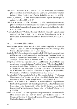 126
Pedrosa, P., Carvalho, C.C.V., Rezende, C.E. 1999. Particulate and dissolved
phases as indicators of limnological and ecophysiological spatial variation
in Lake de Cima, Brazil:Acase of study. Hydrobiologia, v. 411, p. 89-101,
Pedrosa, P., Rezende, C.E. 1999.As muitas faces de uma lagoa. Ciência Hoje, Rio
de Janeiro, v. 26, n. 153, p. 40-47,
Pedrosa, P., Calasans, C.V. de C., Rezende, C.E. 1999. Particulate and dissolved
phases as indicators of limnological and ecophysiological spatial variation
in Cima Lake System, Brazil:Acase study. Hydrobiologia, Holanda, v. 411,
n. 1-3, p. 89-101,
Pedrosa, P., Calasans, C.V. de C.; Rezende, C.E. 1998. Nota sobre a quantidade e
qualidade de COP e COD em um sistema fluvio-lacustre no Norte
Fluminense. . Revista da Escola de Minas, Belo Horizonte, v. 51, n. 3, p. 62-
66.
8.5. Trabalhos em Eventos
Almeida,M.G.,Souza,C.M.M.,Silva,J.A.1997.EstudoGeoquímicodeElementos
Traços na Lagoa de Cima. In: VI Congresso Brasileiro de Limnologia, São
Carlos. VI Congresso Brasileiro de Limnologia, v. 1.
Araújo, L.G.B.R. Gomes Junior, J.L., Monteiro, L.R. 2006 Padrões de crescimento
e diferenças de tamanho corporal em populações de Poecilia vivipara em
lagoas da região Norte Fluminense. In: XXVI Congresso Brasileiro de
Zoologia, Londrina. Livro de Resumos do XXVI CBZ, v. 1.
Araújo, L.G. Bastos Reis de; Gomes Júnior, J.L.; Monteiro, L.R. 2005 Padrões de
crescimento em populações de Poecilia vivipara (Teleostei, Poeciliidae)
em lagoas da região Norte Fluminense. In: X Encontro de Iniciação Científica
e V Mostra de Pós-Graduação, Campos dos Goytacazes. Livro de Resumos
do X Encontro de Iniciação Científica. Campos dos Goytacazes:
Universidade Estadual do Norte Fluminense Darcy Ribeiro, v. 1.
Carvalho, C.C.V., Rezende, C.E., Victória, R.L., Martinelli, L.A. 1997. Organic
Matter Sources in a Tropical Lake (Cima Lake, Rio de Janeiro State, Brazil)
Indicated by Stable Carbon Isotopic Rates. In: Biogeomon, p. 147.
Carvalho, C.C.V., Silva, M.A.L., Rezende, C.E. 1996, Elemental Composition of a
FreshwaterLagoonSediments(CimaLagoon,Brazil).In:FourthInternational
Symposium on the Geochemistry of the Earth’s Surface, Leeds. Fourth
International Symposium on the Geochemistry of the Earth’s Surface, v. I.
p.275-279.
Gama, D.M.,Villela, D.M. 1999.Aporte de Serrapilheira de um Remanescente de
Mata Atlântica para o rio na Serra do Imbe, Norte Fluminense. In: 50o
Congresso Nacional de Botanica, Blumenal, SC. Anais do 500
Congresso
Nacional de Botânica, p. 194-194.
 
