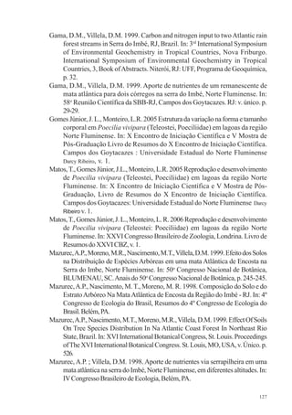 127
Gama, D.M., Villela, D.M. 1999. Carbon and nitrogen input to twoAtlantic rain
forest streams in Serra do Imbé, RJ, Brazil. In: 3rd
International Symposium
of Environmental Geochemistry in Tropical Countries, Nova Friburgo.
International Symposium of Environmental Geochemistry in Tropical
Countries, 3, Book ofAbstracts. Niterói, RJ: UFF, Programa de Geoquímica,
p. 32.
Gama, D.M., Villela, D.M. 1999. Aporte de nutrientes de um remanescente de
mata atlântica para dois córregos na serra do Imbé, Norte Fluminense. In:
58o
Reunião Científica da SBB-RJ, Campos dos Goytacazes. RJ: v. único. p.
29-29.
Gomes Júnior, J. L., Monteiro, L.R. 2005 Estrutura da variação na forma e tamanho
corporal em Poecilia vivipara (Teleostei, Poeciliidae) em lagoas da região
Norte Fluminense. In: X Encontro de Iniciação Científica e V Mostra de
Pós-Graduação Livro de Resumos do X Encontro de Iniciação Científica.
Campos dos Goytacazes : Universidade Estadual do Norte Fluminense
Darcy Ribeiro, v. 1.
Matos,T.,GomesJúnior,J.L.,Monteiro,L.R.2005Reproduçãoedesenvolvimento
de Poecilia vivipara (Teleostei, Poeciliidae) em lagoas da região Norte
Fluminense. In: X Encontro de Iniciação Científica e V Mostra de Pós-
Graduação, Livro de Resumos do X Encontro de Iniciação Científica.
Campos dos Goytacazes: Universidade Estadual do Norte Fluminense Darcy
Ribeiro v. 1.
Matos,T.,GomesJúnior,J.L.,Monteiro,L.R.2006Reproduçãoedesenvolvimento
de Poecilia vivipara (Teleostei: Poeciliidae) em lagoas da região Norte
Fluminense. In: XXVI Congresso Brasileiro de Zoologia, Londrina. Livro de
ResumosdoXXVICBZ,v.1.
Mazurec,A.P.,Moreno,M.R.,Nascimento,M.T.,Villela,D.M.1999.EfeitodosSolos
na Distribuição de Espécies Arbóreas em uma mata Atlântica de Encosta na
Serra do Imbe, Norte Fluminense. In: 50o
Congresso Nacional de Botânica,
BLUMENAU,SC.Anaisdo50o
CongressoNacionaldeBotânica,p.245-245.
Mazurec,A.P., Nascimento, M. T., Moreno, M. R. 1998. Composição do Solo e do
EstratoArbóreo Na MataAtlântica de Encosta da Região do Imbé - RJ. In: 4º
Congresso de Ecologia do Brasil, Resumos do 4º Congresso de Ecologia do
Brasil.Belém,PA.
Mazurec,A.P.,Nascimento,M.T.,Moreno,M.R.,Villela,D.M.1999.EffectOfSoils
On Tree Species Distribution In Na Atlantic Coast Forest In Northeast Rio
State,Brazil.In:XVIInternationalBotanicalCongress,St.Louis.Proceedings
ofTheXVIInternationalBotanicalCongress.St.Louis,MO,USA,v.Único.p.
526.
Mazurec, A.P. ; Villela, D.M. 1998. Aporte de nutrientes via serrapilheira em uma
mata atlântica na serra do Imbé, Norte Fluminense, em diferentes altitudes. In:
IVCongressoBrasileirodeEcologia,Belém,PA.
 